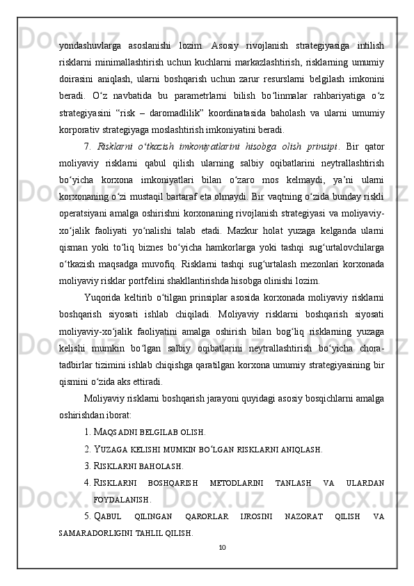 yondashuvlarga   asoslanishi   lozim.   Asosiy   rivojlanish   strategiyasiga   intilish
risklarni   minimallashtirish   uchun   kuchlarni   markazlashtirish,   risklarning   umumiy
doirasini   aniqlash,   ularni   boshqarish   uchun   zarur   resurslarni   belgilash   imkonini
beradi.   O z   navbatida   bu   parametrlarni   bilish   bo linmalar   rahbariyatiga   o zʻ ʻ ʻ
strategiyasini   “risk   –   daromadlilik”   koordinatasida   baholash   va   ularni   umumiy
korporativ strategiyaga moslashtirish imkoniyatini beradi.
7.   Risklarni   o tkazish   imkoniyatlarini   hisobga   olish   prinsipi	
ʻ .   Bir   qator
moliyaviy   risklarni   qabul   qilish   ularning   salbiy   oqibatlarini   neytrallashtirish
bo yicha   korxona   imkoniyatlari   bilan   o zaro   mos   kelmaydi,   ya’ni   ularni	
ʻ ʻ
korxonaning o zi mustaqil bartaraf eta olmaydi. Bir vaqtning o zida bunday riskli	
ʻ ʻ
operatsiyani  amalga oshirishni  korxonaning rivojlanish strategiyasi  va moliyaviy-
xo jalik   faoliyati   yo nalishi   talab   etadi.   Mazkur   holat   yuzaga   kelganda   ularni	
ʻ ʻ
qisman   yoki   to liq   biznes   bo yicha   hamkorlarga   yoki   tashqi   sug urtalovchilarga	
ʻ ʻ ʻ
o tkazish   maqsadga   muvofiq.   Risklarni   tashqi   sug urtalash   mezonlari   korxonada	
ʻ ʻ
moliyaviy risklar portfelini shakllantirishda hisobga olinishi lozim.
Yuqorida   keltirib   o tilgan   prinsiplar   asosida   korxonada   moliyaviy   risklarni	
ʻ
boshqarish   siyosati   ishlab   chiqiladi.   Moliyaviy   risklarni   boshqarish   siyosati
moliyaviy-xo jalik   faoliyatini   amalga   oshirish   bilan   bog liq   risklarning   yuzaga	
ʻ ʻ
kelishi   mumkin   bo lgan   salbiy   oqibatlarini   neytrallashtirish   bo yicha   chora-	
ʻ ʻ
tadbirlar tizimini ishlab chiqishga qaratilgan korxona umumiy strategiyasining bir
qismini o zida aks ettiradi. 	
ʻ
Moliyaviy risklarni boshqarish jarayoni quyidagi asosiy bosqichlarni amalga
oshirishdan iborat:
1. M AQSADNI   BELGILAB   OLISH .
2. Y UZAGA   KELISHI   MUMKIN   BO ʻ LGAN   RISKLARNI   ANIQLASH .
3. R ISKLARNI   BAHOLASH .
4. R ISKLARNI   BOSHQARISH   METODLARINI   TANLASH   VA   ULARDAN
FOYDALANISH .
5. Q ABUL   QILINGAN   QARORLAR   IJROSINI   NAZORAT   QILISH   VA
SAMARADORLIGINI   TAHLIL   QILISH . 
10