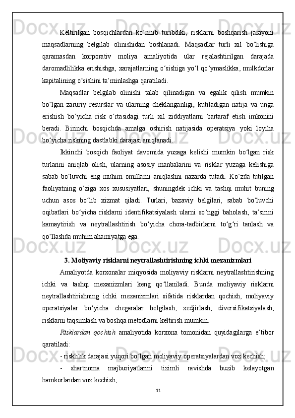 Keltirilgan   bosqichlardan   ko rinib   turibdiki,   risklarni   boshqarish   jarayoniʻ
maqsadlarning   belgilab   olinishidan   boshlanadi.   Maqsadlar   turli   xil   bo lishiga	
ʻ
qaramasdan   korporativ   moliya   amaliyotida   ular   rejalashtirilgan   darajada
daromadlilikka  erishishga,  xarajatlarning o sishiga  yo l  qo ymaslikka,  mulkdorlar	
ʻ ʻ ʻ
kapitalining o sishini ta’minlashga qaratiladi.	
ʻ
Maqsadlar   belgilab   olinishi   talab   qilinadigan   va   egalik   qilish   mumkin
bo lgan   zaruriy   resurslar   va   ularning   cheklanganligi,   kutiladigan   natija   va   unga	
ʻ
erishish   bo yicha   risk   o rtasidagi   turli   xil   ziddiyatlarni   bartaraf   etish   imkonini	
ʻ ʻ
beradi.   Birinchi   bosqichda   amalga   oshirish   natijasida   operatsiya   yoki   loyiha
bo yicha riskning dastlabki darajasi aniqlanadi.	
ʻ
Ikkinchi   bosqich   faoliyat   davomida   yuzaga   kelishi   mumkin   bo lgan   risk	
ʻ
turlarini   aniqlab   olish,   ularning   asosiy   manbalarini   va   risklar   yuzaga   kelishiga
sabab   bo luvchi   eng   muhim   omillarni   aniqlashni   nazarda   tutadi.   Ko zda   tutilgan	
ʻ ʻ
faoliyatning   o ziga   xos   xususiyatlari,   shuningdek   ichki   va   tashqi   muhit   buning	
ʻ
uchun   asos   bo lib   xizmat   qiladi.   Turlari,   bazaviy   belgilari,   sabab   bo luvchi
ʻ ʻ
oqibatlari   bo yicha   risklarni   identifikatsiyalash   ularni   so nggi   baholash,   ta’sirini	
ʻ ʻ
kamaytirish   va   neytrallashtirish   bo yicha   chora-tadbirlarni   to g ri   tanlash   va	
ʻ ʻ ʻ
qo llashda muhim ahamiyatga ega. 	
ʻ
3. Moliyaviy risklarni neytrallashtirishning ichki mexanizmlari
Amaliyotda   korxonalar   miqyosida   moliyaviy   risklarni   neytrallashtirishning
ichki   va   tashqi   mexanizmlari   keng   qo llaniladi.   Bunda   moliyaviy   risklarni	
ʻ
neytrallashtirishning   ichki   mexanizmlari   sifatida   risklardan   qochish,   moliyaviy
operatsiyalar   bo yicha   chegaralar   belgilash,   xedjirlash,   diversifikatsiyalash,	
ʻ
risklarni taqsimlash va boshqa metodlarni keltirish mumkin.
Risklardan   qochish   amaliyotida   korxona   tomonidan   quyidagilarga   e’tibor
qaratiladi:
- risklilik darajasi yuqori bo lgan moliyaviy operatsiyalardan voz kechish;	
ʻ
-   shartnoma   majburiyatlarini   tizimli   ravishda   buzib   kelayotgan
hamkorlardan voz kechish;
11