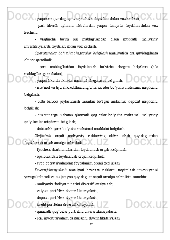 - yuqori miqdordagi qarz kapitalidan foydalanishdan voz kechish;
-   past   likvidli   aylanma   aktivlardan   yuqori   darajada   foydalanishdan   voz
kechish;
-   vaqtincha   bo sh   pul   mablag laridan   qisqa   muddatli   moliyaviyʻ ʻ
investitsiyalarda foydalanishdan voz kechish.
Operatsiyalar   bo yicha chegaralar  belgilash
ʻ   amaliyotida  esa  quyidagilarga
e’tibor qaratiladi:
-   qarz   mablag laridan   foydalanish   bo yicha   chegara   belgilash   (o z
ʻ ʻ ʻ
mablag lariga nisbatan);	
ʻ
- yuqori likvidli aktivlar minimal chegarasini belgilash;
- iste’mol va tijorat kreditlarining bitta xaridor bo yicha maksimal miqdorini	
ʻ
belgilash;
-   bitta   bankka   joylashtirish   mumkin   bo lgan   maksimal   depozit   miqdorini	
ʻ
belgilish;
-   emitentlarga   nisbatan   qimmatli   qog ozlar   bo yicha   maksimal   moliyaviy	
ʻ ʻ
qo yilmalar miqdorini belgilash;	
ʻ
- debitorlik qarzi bo yicha maksimal muddatni belgilash.  	
ʻ
Xedjirlash   orqali   moliyaviy   risklarning   oldini   olish   quyidagilardan
foydalanish orqali amalga oshiriladi:
- fyuchers shartnomalaridan foydalanish orqali xedjirlash;
- opsionlardan foydalanish orqali xedjirlash;
- svop operatsiyalaridan foydalanish orqali xedjirlash.
Diversifikatsiyalash   amaliyoti   bevosita   risklarni   taqsimlash   imkoniyatini
yuzaga keltiradi va bu jarayon quyidagilar orqali amalga oshirilishi mumkin:
- moliyaviy faoliyat turlarini diversifikatsiyalash;
- valyuta portfelini diversifikatsiyalash;
- depozit portfelini diversifikatsiyalash;
- kredit portfelini diversifikatsiyalash;
- qimmatli qog ozlar portfelini diversifikatsiyalash;	
ʻ
- real investitsiyalash dasturlarini diversifikatsiyalash.
12