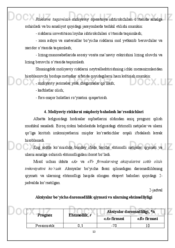 Risklarni   taqsimlash   moliyaviy   operatsiya   ishtirokchilari   o rtasida   amalgaʻ
oshiriladi va bu amaliyot quyidagi jarayonlarda tashkil etilishi mumkin: 
- risklarni investitsion loyiha ishtirokchilari o rtasida taqsimlash;	
ʻ
-   xom   ashyo   va   materiallar   bo yicha   risklarni   mol   yetkazib   beruvchilar   va	
ʻ
xaridor o rtasida taqsimlash;	
ʻ
- lizing munosabatlarida asosiy vosita ma’naviy eskirishini lizing oluvchi va
lizing beruvchi o rtasida taqsimlash.	
ʻ
Shuningdek moliyaviy risklarni neytrallashtirishning ichki mexanizmlaridan
hisoblanuvchi boshqa metodlar sifatida quyidagilarni ham keltirish mumkin:
- moliyaviy jarimalar yoki chegirmalar qo llash;	
ʻ
- kafolatlar olish;
- fors-major holatlari ro yxatini qisqartirish.	
ʻ
4. Moliyaviy risklarni miqdoriy baholash ko‘rsatkichlari
Albatta   kelgusidagi   hodisalar   oqibatlarini   oldindan   aniq   prognoz   qilish
mushkul sanaladi. Biroq riskni baholashda kelgusidagi ehtimolli natijalar va ularni
qo‘lga   kiritish   imkoniyatlarini   miqdor   ko‘rsatkichlar   orqali   ifodalash   kerak
hisoblanadi. 
Eng   sodda   ko‘rinishda   bunday   ifoda   barcha   ehtimolli   natijalar   qiymati   va
ularni amalga oshirish ehtimolligidan iborat bo‘ladi. 
Misol   uchun   ikkita   «A»   va   «V»   firmalarning   aksiyalarini   sotib   olish
imkoniyatini   ko‘rsak.   Aksiyalar   bo‘yicha   faraz   qilinadigan   daromadlilikning
qiymati   va   ularning   ehtimolligi   haqida   olingan   ekspert   baholari   quyidagi   2-
jadvalda ko‘rsatilgan.
2-jadval
Aksiyalar bo‘yicha daromadlilik qiymati va ularning ehtimol l iyligi
Prognoz Ehtimollik,  r Aksiyalar daromadliligi ,  %
«A»  firmasi « B »  firmasi
Pessimistik 0,3 -70 10
13 