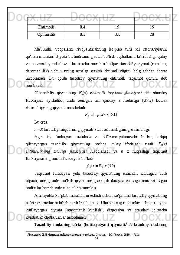Ehtimolli 0,4 15 15
Optimistik 0,3 100 20
Ma’lumki,   voqealarni   rivojlantirishning   ko‘plab   turli   xil   stsenariylarini
qo‘rish mumkin. U yoki bu hodisaning sodir bo‘lish oqibatlarini ta’riflashga qulay
va   universal   yondashuv   –   bu   barcha   mumkin   bo‘lgan   tasodifiy   qiymat   (masalan,
daromadlilik)   uchun   uning   amalga   oshish   ehtimolliyligini   belgilashdan   iborat
hisoblanadi.   Bu   qoida   tasodifiy   qiymatning   ehtimolli   taqsimot   qonuni   deb
nomlanadi.
X   tasodifiy   qiymatning   F
X (x)   ehtimolli   taqsimot   funksiyasi   deb   shunday
funksiyani   aytiladiki,   unda   berilgan   har   qanday   x   ifodasiga   { X<x }   hodisa
ehtimolligining qiymati  mos keladi:FX(x)=	p{X<x}(5.1	)
Bu erda
r – X  tasodifiy miqdor ning qiymati   x dan oshmasligi ning  ehtimol l i gi.
Agar   F
X   funksiyasi   uzluksiz   va   differensiyalanuvchi   bo‘lsa,   tadqiq
qilinayotgan   tasodifiy   qiymatning   boshqa   qulay   ifodalash   usuli   F
X (x)
ehtimollikning   zichligi   funksiyasi   hisoblanadi   va   u   x   nuqtadagi   taqs imot
funksiyasining hosila funksiyasi bo‘ladi :	
fX(x)=	FX'(x)(5.2	)
Taqsimot   funksiyasi   yoki   tasodifiy   qiymatning   ehtimolli   zichligini   bilib
olgach,   uning   sodir   bo‘lish   qiymatining   aniqlik   darajasi   va   unga   mos   keladigan
hodisalar haqida xulosalar qilish mumkin.
Amaliyotda ko‘plab masalalarni echish uchun ko‘pincha tasodifiy qiymatning
ba’zi parametlarini bilish etarli hisoblanadi. Ulardan eng muhimlari – bu o‘rta yoki
kutilayotgan   qiymat   (matematik   kutilish),   dispersiya   va   standart   (o‘rtacha
kvadratik) chetlanishlar hisoblanadi.
Tasodifiy   ifodaning   o‘rta   (kutilayotgan)   qiymati. 1
  X   tasodifiy   ifodaning
1
  Лукасевич И.Я. Финансов ы й менеджмент: учебник / 2-е изд. – М.: Эксмо, 2010. – 768с. 
14