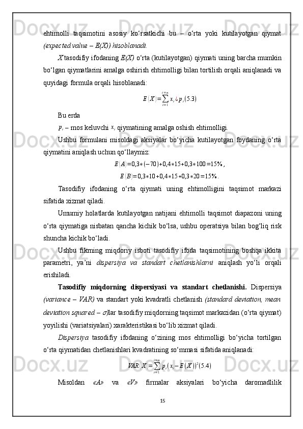 ehtimolli   taqsimotini   asosiy   ko‘rsatkichi   bu   –   o‘rta   yoki   kutilayotgan   qiymat
(expected value – E(X)) hisoblanadi.
X  t asodifiy ifoda ning  E(X)   o‘rta (kutilayotgan) qiymati   uning barcha mumkin
bo‘lgan qiymatlarini amalga oshirish ehtimolligi bilan tortilish orqali aniqlanadi va
quyidagi formula orqali hisoblanadi:E(X)=∑i=1
i=n
xi¿pi(5.3	)
Bu  erda  	
pi
  –  mos keluvchi 	xi   qiymat i ning  amalga oshish  ehtimol l i gi .
Ushbu   formulani   misoldagi   aksiyalar   bo‘yicha   kutilayotgan   foydaning   o‘rta
qiymatini aniqlash uchun qo‘llaymiz:
E(A)=	0,3	∗(−70	)+0,4	∗15	+0,3	∗100	=15	%	,
E	
( B	) = 0,3 ∗ 10 + 0,4 ∗ 15 + 0,3 ∗ 20 = 15 % .
Tasodifiy   ifoda ning   o‘rta   qiymati   uning   ehtimolligi ni   taqsim ot   markazi
sifatida xizmat qiladi. 
Umumiy   holatlarda   kutilayotgan   natijani   ehtimolli   taqsimot   diapazoni   uning
o‘rta qiymatiga   nisbatan   qancha kichik bo‘lsa, ushbu operatsiya   bilan bog‘liq risk
shuncha kichik bo‘ladi. 
Ushbu   fikrning   miqdoriy   isboti   tasodifiy   ifoda   taqsimotining   boshqa   ikkita
parametri,   ya’ni   dispersiya   va   standart   chetlanishlarni   aniqlash   yo‘li   orqali
erishiladi .
Tasodifiy   miqdorning   dispersiyasi   va   standart   chetlanishi .   Dispersiya
(variance   –   VAR)   va standart yoki kvadratli chetlanish   (standard deviation, mean
deviation squared – 	
?????? ) lar tasodifiy miqdorning taqsimot markazidan (o‘rta qiymat)
yoyilishi (variatsiyalari) xarakteristikasi bo‘lib xizmat qiladi.
Dispersiya   tasodifiy   ifodaning   o‘zining   mos   ehtimolligi   bo‘yicha   tortilgan
o‘rta qiymatidan chetlanishlari kvadratining so‘mmasi sifatida aniqlanadi:
VAR	
( X	) =
∑
i = 1i = n
p
i ( x
i − E ( X ) ) 2
( 5.4 )
Misoldan   «A»   va   «V»   firmalar   aksiyalari   bo‘yicha   daromadlilik
15