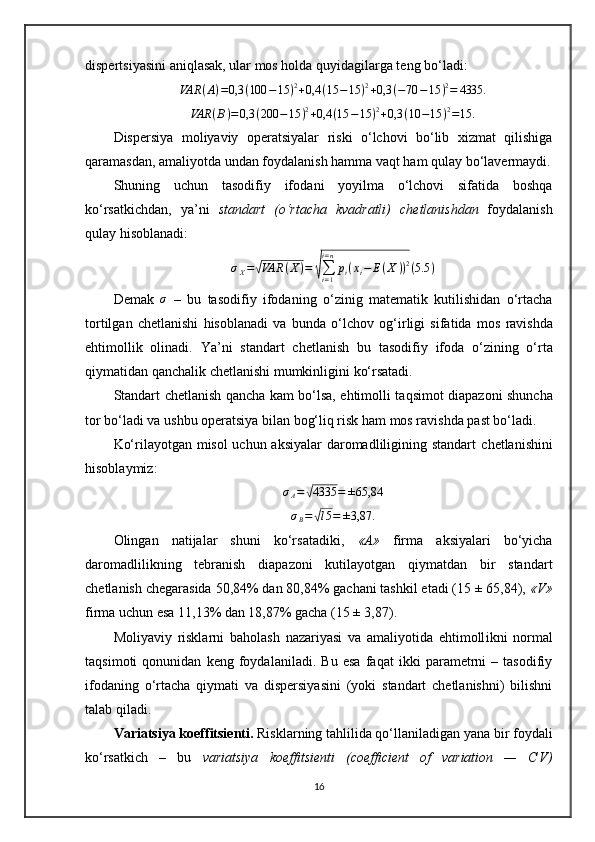 dispertsiyasini aniqla sak, u lar mos holda quyidagilarga teng bo‘ladi:
VAR ( A ) = 0,3 ( 100 − 15 ) 2
+ 0,4 ( 15 − 15 ) 2
+ 0,3 ( − 70 − 15 ) 2
= 4335.VAR	(B)=0,3	(200	−15	)2+0,4	(15	−15	)2+0,3	(10	−15	)2=15.
Dispersiya   moliyaviy   operatsiyalar   riski   o‘lchovi   bo‘lib   xizmat   qilishiga
qaramasdan, amaliyotda undan foydalanish hamma vaqt ham qulay bo‘lavermaydi.
Shu ning   uchun   tasodifiy   ifoda ni   yoyi lma   o‘lchovi   sifatida   boshqa
ko‘rsatkich dan,   ya’ni   standart   (o‘rtacha   kvadratli)   chetlanish dan   foydalanish
qulay  hisoblanadi:	
σX=√VAR	(X)=	√∑i=1
i=n
pi(xi−	E(X	))2(5.5	)
Demak  	
σ   –   bu   tasodifiy   ifoda ning   o‘zinig   matematik   kutilishidan   o‘rtacha
tortilgan   chetlanishi   hisoblanadi   va   bunda   o‘lchov   og‘irli gi   sifatida   mos   ravishda
ehtimoll ik   olinadi.   Ya’ni   standart   chetlanish   bu   ta s odifiy   ifoda   o‘zi ning   o‘rta
qiymatidan qanchalik  chetlanishi mumkinligini  ko‘rsatadi.
Standart   chetlanish   qancha kam bo‘lsa, ehtimol l i taqsimot diapazoni   shuncha
tor bo‘ladi  va ushbu operatsiya bilan bog‘liq risk  ham mos ravishda  past bo‘ladi.
Ko‘rilayotgan misol  uchun aksiyalar daromadliligining standart   chetlan ishini
hisoblaymiz:	
σA=√4335	=	±65,84
σ
B =	
√ l 5 = ± 3,87.
Olingan   natijalar   shuni   ko‘rsatadiki,   «A»   firma   aksiyalari   bo‘yicha
daromadlilikning   tebranish   diapazoni   kutilayotgan   qiymatdan   bir   standart
chetlanish  chegarasida 50,84% dan 80,84% gachani tashkil etadi (15 ± 65,84),  «V»
firma uchun esa 11,13 %  dan 18,87% gacha (15 ± 3,87).
Moliyaviy   risklarni   baholash   nazariyasi   va   amaliyotida   ehtimoll ikni   normal
taqsim oti   qonunidan   keng   foydalaniladi .   Bu   esa   faqat   ikki   parametrni   –   tasodifiy
ifodaning   o‘rtacha   qiymati   va   dispersiyasini   (yoki   standart   chetlanishni)   bilishni
talab qiladi.
Variatsiya koeffitsienti.  Risklarning tahlilida qo‘llaniladigan yana bir foydali
ko‘rsatkich   –   bu   variatsiya   koeffitsienti   (coefficient   of   variation   —   C V )
16 