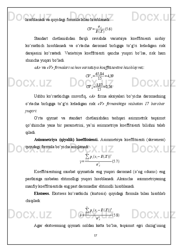 hisoblanadi va quyidagi formula bilan hisoblanadi:
CV = σ
X
E ( X ) ( 5.6 )
Standart   chetlanish dan   farqli   ravishda   variatsiya   koeffitsienti   nisbiy
ko‘rsatkich   hisoblanadi   va   o‘rtacha   daromad   birligiga   to‘g‘ri   keladigan   risk
darajasini   ko‘rsatadi.   Variatsiya   koeffitsienti   qancha   yuqori   bo‘lsa,   risk   ham
shuncha yuqori b o‘ ladi.
«A»  va  «V» firmalari uchun variatsiya koeffitsientini hisoblaymiz:
CV
A = 65,84
15 = 4,39
CV
B = 3,87
15 = 0,26.
Ushbu   ko‘rsatkichga   muvofiq,   «A»   firma   aksiyalari   bo‘yicha   daromadning
o‘rtacha   birligiga   to‘g‘ri   keladigan   risk   «V»   firmanikiga   nisbatan   17   barobar
yuqori.  
O‘rta   qiymat   va   standart   chetlanishdan   tashqari   asim m etrik   taqsim ot
qo‘shimcha   yana   bir   parametrini ,   ya’ni   asi m metriya   koeffitsienti   bilishni   talab
qiladi.
Asimmetriya   (qiyalik)   koeffitsienti .   Asimmetriya   koeffitsienti   (skewness)
quyidagi formula bo‘yicha aniqlanadi:γ=	
∑i=1
n	
pi(xi−	E(X))3	
σX3	(5.7	)
Koeffitsientning   musbat   qiymatida   eng   yuqori   daromad   (o‘ng   «dum»)   eng
pastkisiga   nisbatan   ehtimolligi   yuqori   hisoblanadi.   Aksincha     asim m etriyaning
manfiy koeffitsientida eng past daromadlar  ehtimolli  hisoblanadi.
Ekstsess .   Ekstsess   ko‘rsatkichi   (kurtosis)   quyidagi   formula   bilan   hisoblab
chiqiladi:	
δ=	
∑i=1
n	
pi(xi−	E(X))4	
σX4	(5.8	)
Agar   ekstsessning   qiymati   noldan   katta   bo‘lsa,   taqsim ot   egri   chizig‘ining
17 