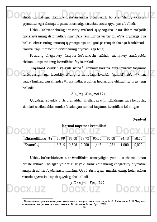 shakli   normal   egri   chiziqqa   nisbatan   ancha   o‘tkir ,   uchli   bo‘ladi .   Manfiy   ekstsess
qiymatida  egri chiziqli taqsim ot  normalga nisbatan ancha qiya,  yassi bo‘ladi .
Ushbu   ko‘rsatkichning   iqtisodiy   ma’nosi   quyidagicha:   agar   ikkita   xo‘jalik
operatsiyasi ning   daromadlari   simmetrik   taqsim ot ga   va   bir   xil   o‘rta   qiymatga   ega
bo‘lsa, ekstsessning kattaroq  qiymatga ega bo‘lgani pastroq riskka ega  hisoblanadi.
Normal taqsim ot  uchun ekstsessning  qiymati  3 ga teng. 
Riskning   chegaraviy   darajasi   ko‘rsatkichi   sifatida   moliyaviy   amaliyotda
ehtimolli taqsim ot ning kvantilidan foydalaniladi.
Taqsim ot   kvantili   va   risk   narxi . 2
  Umumiy   holatda   F(x)   uzluksiz   taqsimot
funksiyasiga   ega   tasodifiy   X ning   α   tartibdagi   kvantili   (quantil)   deb  X<u∝ ni
qanoatlantiradigan shunday 	
u∝  qiymatki, u uchun hodisaning ehtimolligi   ??????  ga teng
bo‘ladi:
F	
( u
∝	) = p	( X < u
α	) = α ( 5.9 )
Quyidagi jadvalda o‘rta qiymatdan   chetlanish   ehtimol liklari ga mos keluvchi,
standart  chetlanishlar son da ifodalangan normal taqsim ot  kvantillari keltirilgan
3-jadval
Normal taqsim ot  kvantillari
Ehtimollilik α, % 99,99 99,00 97,72 95,00 90,00 84,13 50,00
Kvantil  i
α 3,715 2,326 2,000 1,645 1,282 1,000 0,000
Ushbu   ko‘rsatkichdan   α   ehtimollikdan   ortmaydigan   yoki   1 – α   ehtimol lik dan
ortishi   mumkin   bo‘lgan   yo‘qotishlar   yoki   zarar   ko‘rishning   chegaraviy   qiymatini
aniqlash uchun foydalanish mumkin.   Qayd etish qiyin emaski, oxirgi holat   uchun
masala qiymat i ni topish  quyidagicha bo‘ladi :	
p(X	≥uα)=1−	F(u∝)(5.10	)
2
  Энциклопедия финансового риск-менеджмента под ред. канд. экон. наук А. А. Лобанова и А. В. Чугунова
4-е издание, исправленное и дополненное. М.: Альпина бизнес букс. 2009
18