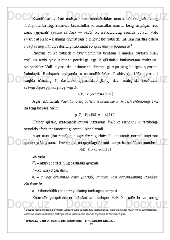 Kvantil tushunchasi  moliya bozori  ishtirokchilari  orasida, shuningdek, uning
faoliyatini   tartibga   soluvchi   tashkilotlar   va   xizmatlar   orasida   keng   tarqalgan   risk
narxi   (qiymati)   ( Value   at   Risk   —   VaR) 3
  ko‘rsatkichi ning   asosida   yotadi.   VaR
(Value at Risk – riskning qiymatdagi o‘lchovi) ko‘rsatkich i  ma’lum  shartlar ostida
t  vaqt  oralig‘i da  investor ning maksimal  yo‘qotishlarini ifodalaydi . 4
 
Rasman   b u   ko‘rsatkich   t   davr   uchun   va   berilgan   α   aniqlik   darajasi   bilan
ma’lum   aktiv   yoki   aktivlar   portfeliga   egalik   qilishdan   kutilayotgan   maksimal
yo‘qotishlar   VaR   qiymatidan   oshmaslik   ehtimolligi   α-ga   teng   bo‘lgan   qiymatni
baholaydi.   Boshqacha   aytganda,   α   ehtimollik   bilan   V
t   aktiv   (portfel)   qiymati   t
vaqtda   o‘zining   V
0   dastlabki   qiymatidan   [0;   t ]   davr   oralig‘ida   VaR   dan
ortmaydigan qiymatga og‘maydi :p(Vt−V0<VaR	)=α(5.11	)
Agar , ehtimollik   VaR dan   ortiq bo‘lsa, u holda   zarar ko‘r ish ehtimolligi   1– ??????
ga teng  bo‘ladi, ya’ni :	
p(Vt−V0>VaR	)=1−	α(5.12	)
E’tibor   qilsak ,   matematik   nuqtai   nazardan   VaR   ko‘rsatkich i   α   tartibdagi
tasodifiy  ifoda  taqsim otining  kvantil i  hisoblanadi.
Agar   narx   (daromad)lar   o‘zgarishi ning   ehtimol l i   taqsim oti   normal   t aqsimot
qonun i ga bo‘ysunsa,  VaR  miqdor i ni quyidagi formula bo‘yicha hisoblash mumkin:
VaR = V
0 ∗ u
α ∗ σ
t ( 5.13 )
Bu  er da  	
V0
  –  aktiv (portfel)ning dastlabki qiymati; 
t  –  ko‘rilayotgan davr;
αt
  –   t   vaqt   davomida   aktiv   (portfel)   qiymati   yoki   daromadining   standart
chetlanishi; 
α
 –  ishonchlilik (haqqoniylik)ning tanlangan darajasi.
Ehtimolli   yo‘qotishlarni   baholashdan   tashqari   VaR   ko‘rsatkichi   va   uning
3
  VaR  ko‘rsatkichi Bazel qo‘mitasi, Xalqaro svop va hosilaviy instrumentlar assotsiatsiyasi, AQSh milliy sug‘urtachilar
assotsiatsiyasi tomonidan tartibga solish instrumenti sifatida foydalanish tavsiya etilgan.
4
 Crouhu M., Galai D., Mark R. Risk management. – N.Y.: McGraw Hill, 2001
19 