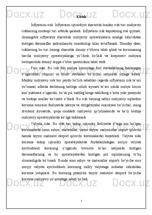 Kirish
Inflyatsion risk. Inflyatsion iqtisodiyot sharoitida bunday risk turi moliyaviy
risklarning mustaqil turi sifatida qaraladi. Inflyatsion risk kapitalning real qiymati,
shuningdek   inflyatsiya   sharoitida   moliyaviy   operatsiyalarni   amalga   oshirishdan
kutilgan   daromadlar   qadrsizlanishi   mumkinligi   bilan   tavsiflanadi.   Shunday   ekan,
risklarning   bu   turi   hozirgi   sharoitda   doimiy   e’tiborni   talab   qiladi   va   korxonaning
barcha   moliyaviy   operatsiyalariga   yo ldosh   bo ladi   va   korporativ   moliyaniʻ ʻ
boshqarishda doimiy diqqat e’tibor qaratilishini talab etadi.
Foiz   riski.   Bu   risk   turi   moliya   bozoridagi   foiz   stavkalarining   kutilmagan
o zgarishlari   (depozit   va   kredit   stavkalari   bo yicha)   natijasida   yuzaga   keladi.	
ʻ ʻ
Mazkur moliyaviy risk turi paydo bo lish sabablari (agarda inflyatsion risk ta’siri	
ʻ
bo lmasa)   sifatida   davlatning   tartibga   solish   siyosati   ta’siri   ostida   moliya   bozori	
ʻ
kon’yukturasi o zgarishi, bo sh pul mablag lariga taklifning o sishi yoki pasayishi	
ʻ ʻ ʻ ʻ
va   boshqa   omillar   ko rsatib   o tiladi.   Bu   risk   turining   salbiy   moliyaviy   oqibatlari	
ʻ ʻ
korxona emission faoliyatida (aksiya va obligatsiyalar emissiyasi bo yicha), uning	
ʻ
dividend   siyosatida,   qisqa   muddatli   moliyaviy   qo yilmalarida   va   ba’zi   boshqa	
ʻ
moliyaviy operatsiyalarida ko zga tashlanadi.	
ʻ
Valyuta   riski.   Bu   risk   turi   tashqi   iqtisodiy   faoliyatda   o ziga   xos   bo lgan	
ʻ ʻ
korxonalarda   (xom   ashyo,   materiallar,   yarim   tayyor   mahsulotlar   import   qiluvchi
hamda   tayyor   mahsulot   eksport   qiluvchi   korxonalarda)   kuzatiladi.   Valyuta   riski
korxona   tashqi   iqtisodiy   operatsiyalarida   foydalaniladigan   xorijiy   valyuta
ayirboshlash   kursining   o zgarishi   bevosita   ta’siri   natijasida   kutilgan	
ʻ
daromadlarning   va   bu   operatsiyalardan   kutilgan   pul   oqimlarining   to liq	
ʻ
olinmasligida   ko rinadi.   Bunda   xom   ashyo   va   materiallar   importi   bo yicha   mos	
ʻ ʻ
xorijiy   valyuta   ayirboshlash   kursining   milliy   valyutaga   nisbatan   oshishidan
korxona   yutqazadi.   Bu   kursning   pasayishi   tayyor   mahsulot   eksporti   bo yicha	
ʻ
korxona moliyaviy yo qotishiga sabab bo ladi.	
ʻ ʻ
2 