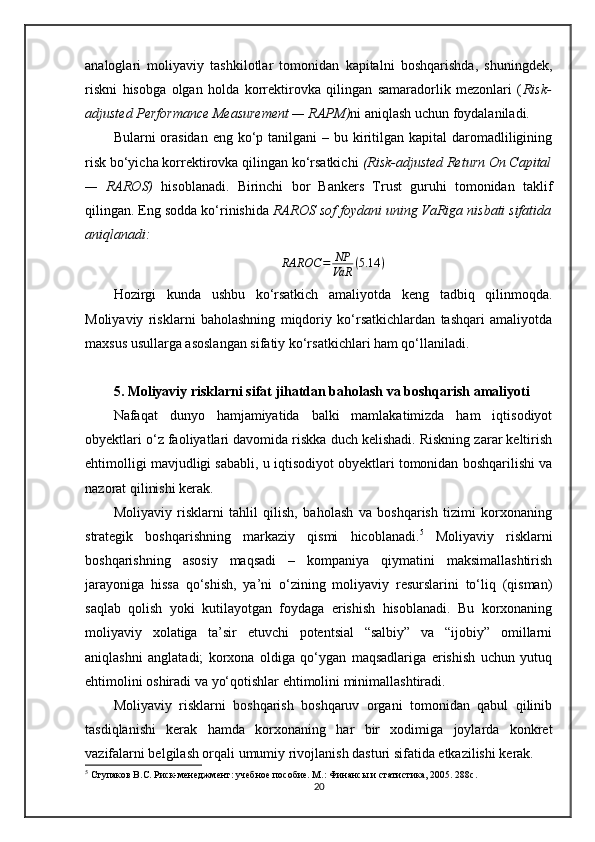 analoglari   moliyaviy   tashkilotlar   tomonidan   kapitalni   boshqarishda,   shuningdek,
riskni   hisobga   olgan   holda   korrektirovka   qilingan   samaradorlik   mezonlari   ( Risk-
adjusted Performance Measurement — RAPM) ni aniqlash uchun foydalaniladi.
Bularni  orasidan  eng ko‘p tanilgani  – bu kiritilgan kapital  daromadliligining
risk bo‘yicha korrektirovka qilingan ko‘rsatkichi  (Risk-adjusted Return On Capital
—   RAROS)   hisoblanadi.   Birinchi   bor   Bankers   Trust   guruhi   tomonidan   taklif
qilingan. Eng sodda ko‘rinishida  RAROS sof foydani uning VaRiga nisbati sifatida
aniqlanadi:
RAROC = NP
VaR ( 5.14 )
Hozirgi   kunda   ushbu   ko‘rsatkich   amaliyotda   keng   tadbiq   qilinmoqda.
Moliyaviy   risklarni   baholashning   miqdoriy   ko‘rsatkichlardan   tashqari   amaliyotda
maxsus usullarga asoslangan sifatiy ko‘rsatkichlari ham qo‘llaniladi. 
5. Moliyaviy risklarni sifat jihatdan baholash va boshqarish amaliyoti
Nafaqat   dunyo   hamjamiyatida   balki   mamlakatimizda   ham   iqtisodiyot
obyektlari o‘z faoliyatlari davomida riskka duch kelishadi. Riskning zarar keltirish
ehtimolligi mavjudligi sababli, u iqtisodiyot obyektlari tomonidan boshqarilishi va
nazorat qilinishi kerak. 
Moliyaviy   risklarni   tahlil   qilish,   baholash   va   boshqarish   tizimi   korxonaning
strategik   boshqarishning   markaziy   qismi   hicoblanadi. 5
  Moliyaviy   risklarni
boshqarishning   asosiy   maqsadi   –   kompaniya   qiymatini   maksimallashtirish
jarayoniga   hissa   qo‘shish,   ya’ni   o‘zining   moliyaviy   resurslarini   to‘liq   (qisman)
saqlab   qolish   yoki   kutilayotgan   foydaga   erishish   hisoblanadi.   Bu   korxonaning
moliyaviy   xolatiga   ta’sir   etuvchi   potentsial   “salbiy”   va   “ijobiy”   omillarni
aniqlashni   anglatadi;   korxona   oldiga   qo‘ygan   maqsadlariga   erishish   uchun   yutuq
ehtimolini oshiradi va yo‘qotishlar ehtimolini minimallashtiradi. 
Moliyaviy   risklarni   boshqarish   boshqaruv   organi   tomonidan   qabul   qilinib
tasdiqlanishi   kerak   hamda   korxonaning   har   bir   xodimiga   joylarda   konkret
vazifalarni belgilash orqali umumiy rivojlanish dasturi sifatida etkazilishi kerak. 
5
 Ступаков В.С. Риск-менеджмент: учебное пособие. М.: Финансы и статистика, 2005. 288с.
20