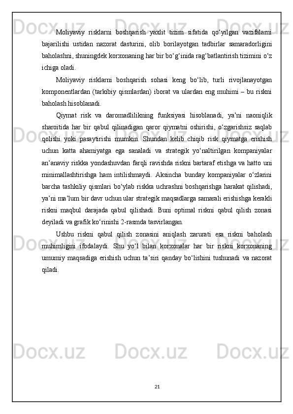 Moliyaviy   risklarni   boshqarish   yaxlit   tizim   sifatida   qo‘yilgan   vazifalarni
bajarilishi   ustidan   nazorat   dasturini,   olib   borilayotgan   tadbirlar   samaradorligini
baholashni, shuningdek korxonaning har bir bo‘g‘inida rag‘batlantirish tizimini o‘z
ichiga oladi.
Moliyaviy   risklarni   boshqarish   sohasi   keng   bo‘lib,   turli   rivojlanayotgan
komponentlardan   (tarkibiy  qismlardan)  iborat  va  ulardan  eng  muhimi   –  bu  riskni
baholash hisoblanadi.
Qiymat   risk   va   daromadlilikning   funksiyasi   hisoblanadi,   ya’ni   naoniqlik
sharoitida   har   bir   qabul   qilinadigan   qaror   qiymatni   oshirishi,   o‘zgarishsiz   saqlab
qolishi   yoki   pasaytirishi   mumkin.   Shundan   kelib   chiqib   risk   qiymatga   erishish
uchun   katta   ahamiyatga   ega   sanaladi   va   strategik   yo‘naltirilgan   kompaniyalar
an’anaviy riskka yondashuvdan farqli ravishda riskni bartaraf etishga va hatto uni
minimallashtirishga   ham   intilishmaydi.   Aksincha   bunday   kompaniyalar   o‘zlarini
barcha tashkiliy qismlari bo‘ylab riskka uchrashni  boshqarishga harakat  qilishadi,
ya’ni ma’lum bir davr uchun ular strategik maqsadlarga samarali erishishga kerakli
riskni   maqbul   darajada   qabul   qilishadi.   Buni   optimal   riskni   qabul   qilish   zonasi
deyiladi va grafik ko‘rinishi  2 -rasmda tasvirlangan. 
Ushbu   riskni   qabul   qilish   zonasini   aniqlash   zarurati   esa   riskni   baholash
muhimligini   ifodalaydi.   Shu   yo‘l   bilan   korxonalar   har   bir   riskni   korxonaning
umumiy   maqsadiga   erishish   uchun   ta’siri   qanday   bo‘lishini   tushunadi   va   nazorat
qiladi. 
21