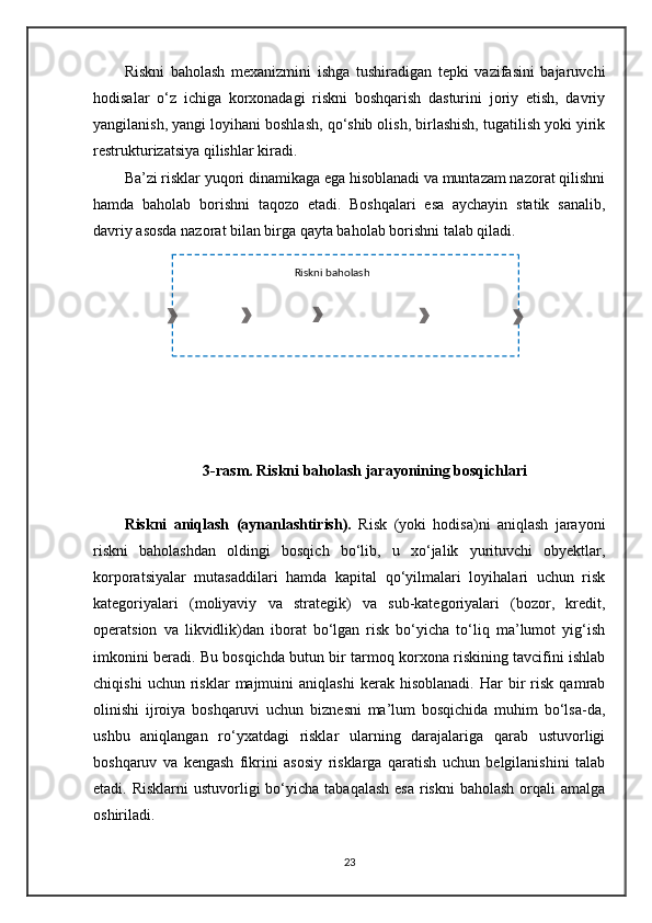 Riskni 
aniqlash Baholash 
mezoni Riskni  
baholash Risklarni   o‘zaro  
bog‘liqligini  
baholash Risklar 
ustuvorligini 
belgilash Riskka   qarshi  
javob   choralarRiskni baholashRiskni   baholash   mexanizmini   ishga   tushiradigan   tepki   vazifasini   bajaruvchi
hodisalar   o‘z   ichiga   korxonadagi   riskni   boshqarish   dasturini   joriy   etish,   davriy
yangilanish, yangi loyihani boshlash, qo‘shib olish, birlashish, tugatilish yoki yirik
restrukturizatsiya qilishlar kiradi. 
Ba’zi risklar yuqori dinamikaga ega hisoblanadi va muntazam nazorat qilishni
hamda   baholab   borishni   taqozo   etadi.   Boshqalari   esa   aychayin   statik   sanalib,
davriy asosda nazorat bilan birga qayta baholab borishni talab qiladi. 
3 - rasm. Riskni baholash jarayonining bosqichlari
Riskni   aniqlash   (aynanlashtirish).   Risk   (yoki   hodisa)ni   aniqlash   jarayoni
riskni   baholashdan   oldingi   bosqich   bo‘lib,   u   xo‘jalik   yurituvchi   obyektlar,
korporatsiyalar   mutasaddilari   hamda   kapital   qo‘yilmalari   loyihalari   uchun   risk
kategoriyalari   (moliyaviy   va   strategik)   va   sub-kategoriyalari   (bozor,   kredit,
operatsion   va   likvidlik)dan   iborat   bo‘lgan   risk   bo‘yicha   to‘liq   ma’lumot   yig‘ish
imkonini beradi. Bu bosqichda butun bir tarmoq korxona riskining tavcifini ishlab
chiqishi   uchun  risklar   majmuini   aniqlashi   kerak  hisoblanadi.   Har   bir   risk   qamrab
olinishi   ijroiya   boshqaruvi   uchun   biznesni   ma’lum   bosqichida   muhim   bo‘lsa-da,
ushbu   aniqlangan   ro‘yxatdagi   risklar   ularning   darajalariga   qarab   ustuvorligi
boshqaruv   va   kengash   fikrini   asosiy   risklarga   qaratish   uchun   belgilanishini   talab
etadi. Risklarni  ustuvorligi  bo‘yicha tabaqalash  esa  riskni  baholash orqali  amalga
oshiriladi. 
23