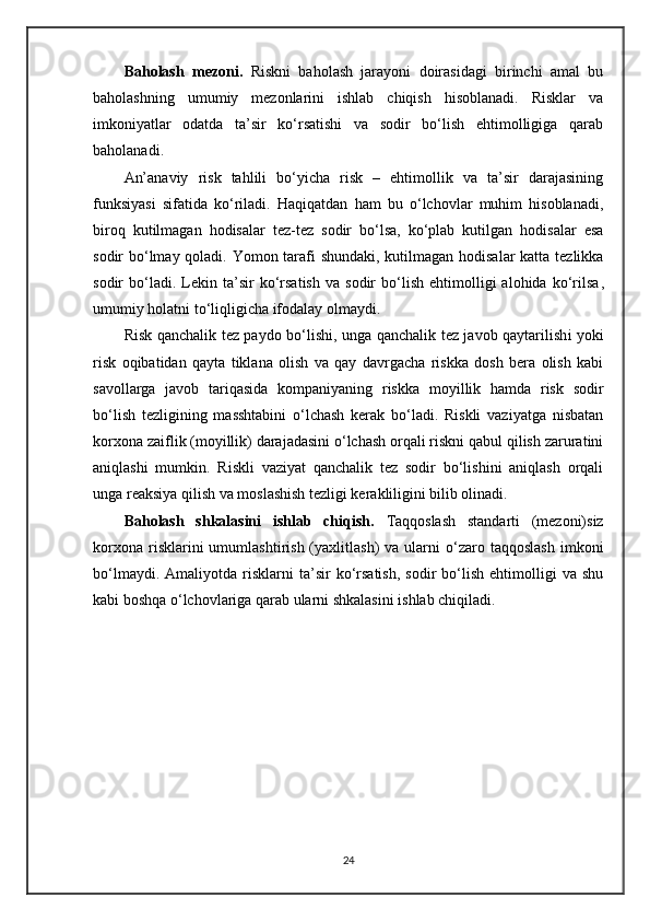 Baholash   mezoni.   Riskni   baholash   jarayoni   doirasidagi   birinchi   amal   bu
baholashning   umumiy   mezonlarini   ishlab   chiqish   hisoblanadi.   Risklar   va
imkoniyatlar   odatda   ta’sir   ko‘rsatishi   va   sodir   bo‘lish   ehtimolligiga   qarab
baholanadi. 
An’anaviy   risk   tahlili   bo‘yicha   risk   –   ehtimollik   va   ta’sir   darajasining
funksiyasi   sifatida   ko‘riladi.   Haqiqatdan   ham   bu   o‘lchovlar   muhim   hisoblanadi,
biroq   kutilmagan   hodisalar   tez-tez   sodir   bo‘lsa,   ko‘plab   kutilgan   hodisalar   esa
sodir bo‘lmay qoladi. Yomon tarafi shundaki, kutilmagan hodisalar  katta tezlikka
sodir   bo‘ladi.  Lekin  ta’sir   ko‘rsatish   va   sodir   bo‘lish   ehtimolligi   alohida   ko‘rilsa ,
umumiy holatni to‘liqligicha if o dalay olmaydi. 
Risk qanchalik tez paydo bo‘lishi, unga qanchalik tez javob qaytarilish i   yoki
risk   oqibatidan   qayta   tiklana   olish   va   qay   davrgacha   riskka   dosh   bera   olish   kabi
savollarga   javob   tariqasida   kompaniyaning   riskka   moyillik   hamda   risk   sodir
bo‘lish   tezligining   masshtabini   o‘lchash   kerak   bo‘ladi.   Riskli   vaziyatga   nisbatan
korxona zaiflik (moyillik) darajadasini o‘lchash orqali riskni qabul qilish zaruratini
aniqlash i   mumkin.   Riskli   vaziyat   qanchalik   tez   sodir   bo‘lishini   aniqlash   orqali
unga reaksiya qilish va moslashish tezligi kerakliligini bilib olinadi. 
Baholash   shkalasini   ishlab   chiqish.   Taqqoslash   standarti   (mezoni)siz
korxona   risklarini  umumlashtirish  (yaxlitlash)   va  ularni   o‘zaro  taqqoslash  imkoni
bo‘lmaydi.   Amaliyotda  risklarni   ta’sir   ko‘rsatish,   sodir   bo‘lish   ehtimolligi   va   shu
kabi boshqa o‘lchovlariga qarab ularni shkalasini ishlab chiqiladi. 
24