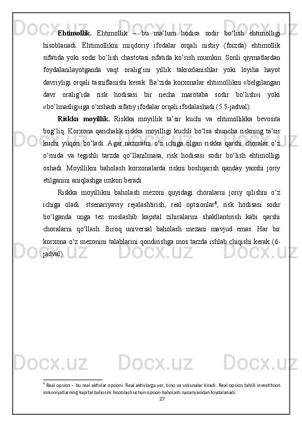 Ehtimollik.   Ehtimollik   –   bu   ma’lum   hodisa   sodir   bo‘lish   ehtimolligi
hisoblanadi.   Ehtimollikni   miqdoriy   ifodalar   orqali   nisbiy   (foizda)   ehtimollik
sifatida  yoki   sodir   bo‘lish   chastotasi  sifatida  ko‘rish   mumkin.  Sonli  qiymatlardan
foydalanilayotganda   vaqt   oralig‘ini   yillik   takrorlanishlar   yoki   loyiha   hayot
davriyligi orqali tasniflanishi kerak. Ba’zida korxonalar ehtimollikni «belgilangan
davr   oralig‘ida   risk   hodisasi   bir   necha   marotaba   sodir   bo‘lish»i   yoki
«bo‘lmaslig»iga o‘xshash sifatiy ifodalar orqali ifodalashadi (5.5-jadval).
Riskka   moyillik.   Riskka   moyillik   ta’sir   kuchi   va   ehtimollikka   bevosita
bog‘liq.  Korxona  qanchalik  riskka   moyilligi  kuchli  bo‘lsa  shuncha  riskning  ta’sir
kuchi   yuqori   bo‘ladi.   Agar   nazoratni   o‘z   ichiga   olgan   riskka   qarshi   choralar   o‘z
o‘rnida   va   tegishli   tarzda   qo‘llanilmasa,   risk   hodisasi   sodir   bo‘lish   ehtimolligi
oshadi.   Moyillikni   baholash   korxonalarda   riskni   boshqarish   qanday   yaxshi   joriy
etilganini aniqlashga imkon beradi. 
Riskka   moyillikni   baholash   mezoni   quyidagi   choralarni   joriy   qilishni   o‘z
ichiga   oladi:   stsenariyaviy   rejalashtirish,   real   optsionlar 8
,   risk   hodisasi   sodir
bo‘lganda   unga   tez   moslashib   kapital   zihiralarini   shakllantirish   kabi   qarshi
choralarni   qo‘llash.   Biroq   universal   baholash   mezani   mavjud   emas.   Har   bir
korxona o‘z mezonini talablarini qondirishga mos tarzda ishlab chiqishi kerak (6-
jadval). 
8
 Real opsion – bu real aktivlar opsioni. Real aktivlarga yer, bino va uskunalar kiradi.  Real opsion tahlili investitsion
imkoniyatlarning kapital bahosini hisoblash uchun opsion baholash nazariyasidan foydalanadi. 
27 