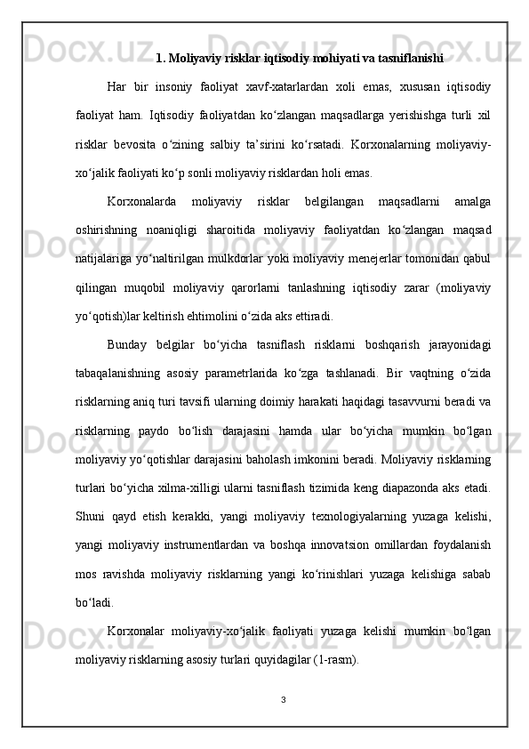1. Moliyaviy risklar iqtisodiy mohiyati va tasniflanishi
Har   bir   insoniy   faoliyat   xavf-xatarlardan   xoli   emas,   xususan   iqtisodiy
faoliyat   ham.   Iqtisodiy   faoliyatdan   ko zlangan   maqsadlarga   yerishishga   turli   xilʻ
risklar   bevosita   o zining   salbiy   ta’sirini   ko rsatadi.   Korxonalarning   moliyaviy-	
ʻ ʻ
xo jalik faoliyati ko p sonli moliyaviy risklardan holi emas.	
ʻ ʻ
Korxonalarda   moliyaviy   risklar   belgilangan   maqsadlarni   amalga
oshirishning   noaniqligi   sharoitida   moliyaviy   faoliyatdan   ko zlangan   maqsad	
ʻ
natijalariga yo naltirilgan mulkdorlar yoki moliyaviy menejerlar  tomonidan qabul	
ʻ
qilingan   muqobil   moliyaviy   qarorlarni   tanlashning   iqtisodiy   zarar   (moliyaviy
yo qotish)lar keltirish ehtimolini o zida aks ettiradi. 	
ʻ ʻ
Bunday   belgilar   bo yicha   tasniflash   risklarni   boshqarish   jarayonidagi	
ʻ
tabaqalanishning   asosiy   parametrlarida   ko zga   tashlanadi.   Bir   vaqtning   o zida	
ʻ ʻ
risklarning aniq turi tavsifi ularning doimiy harakati haqidagi tasavvurni beradi va
risklarning   paydo   bo lish   darajasini   hamda   ular   bo yicha   mumkin   bo lgan	
ʻ ʻ ʻ
moliyaviy yo qotishlar darajasini baholash imkonini beradi. Moliyaviy risklarning	
ʻ
turlari bo yicha xilma-xilligi ularni tasniflash tizimida keng diapazonda aks etadi.	
ʻ
Shuni   qayd   etish   kerakki,   yangi   moliyaviy   texnologiyalarning   yuzaga   kelishi,
yangi   moliyaviy   instrumentlardan   va   boshqa   innovatsion   omillardan   foydalanish
mos   ravishda   moliyaviy   risklarning   yangi   ko rinishlari   yuzaga   kelishiga   sabab	
ʻ
bo ladi.	
ʻ
Korxonalar   moliyaviy-xo jalik   faoliyati   yuzaga   kelishi   mumkin   bo lgan	
ʻ ʻ
moliyaviy risklarning asosiy turlari quyidagilar (1-rasm).
3