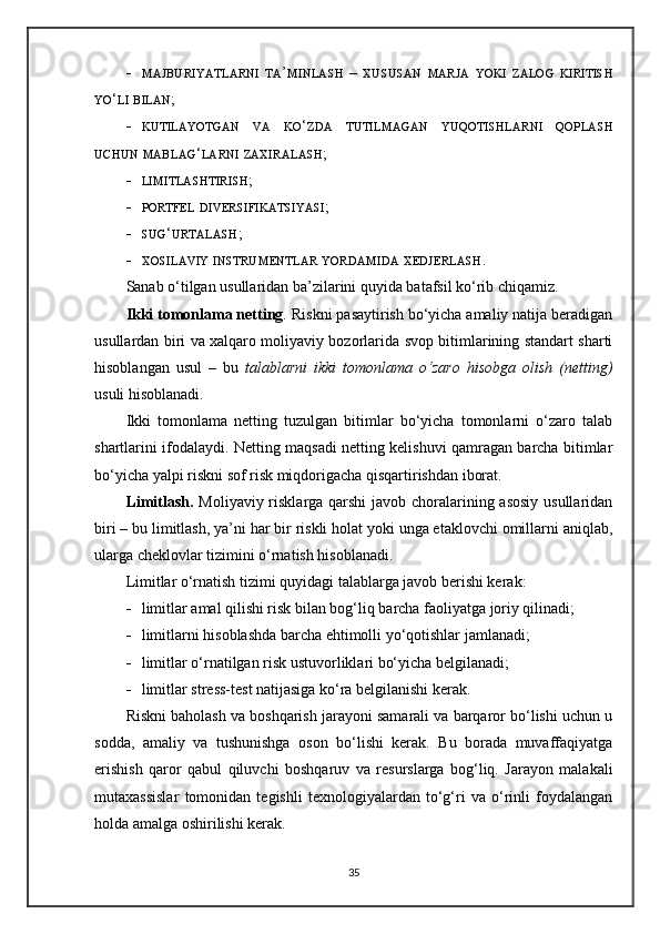  MAJBURIYATLARNI   TA ’ MINLASH   –   XUSUSAN   MARJA   YOKI   ZALOG   KIRITISH
YO ‘ LI   BILAN ;
 KUTILAYOTGAN   VA   KO ‘ ZDA   TUTILMAGAN   YUQOTISHLARNI   QOPLASH
UCHUN   MABLAG ‘ LARNI   ZAXIRALASH ;
 LIMITLASHTIRISH ;
 PORTFEL   DIVERSIFIKATSIYASI ;
 SUG ‘ URTALASH ;
 XOSILAVIY   INSTRUMENTLAR   YORDAMIDA   XEDJERLASH .
Sanab o‘tilgan usullaridan ba’zilarini quyida batafsil ko‘rib chiqamiz. 
Ikki tomonlama netting .  Riskni pasaytirish bo‘yicha amaliy natija beradigan
usullardan biri va xalqaro moliyaviy bozorlarida svop bitimlarining standart sharti
hisoblangan   usul   –   bu   talablarni   ikki   tomonlama   o‘zaro   hisobga   olish   (netting)
usuli hisoblanadi.
Ikki   tomonlama   netting   tuzulgan   bitimlar   bo‘yicha   tomonlarni   o‘zaro   talab
shartlarini ifodalaydi. Netting maqsadi netting kelishuvi qamragan barcha bitimlar
bo‘yicha yalpi riskni sof risk miqdorigacha qisqartirishdan iborat.
Limitlash.   Moliyaviy risklarga qarshi  javob choralarining asosiy usullaridan
biri – bu limitlash, ya’ni har bir riskli holat yoki unga etaklovchi omillarni aniqlab,
ularga cheklovlar tizimini o‘rnatish hisoblanadi.
Limitlar o‘rnatish tizimi quyidagi talablarga javob berishi kerak:
 limitlar amal qilishi risk bilan bog‘liq barcha faoliyatga joriy qilinadi;
 limitlarni hisoblashda barcha ehtimolli yo‘qotishlar jamlanadi;
 limitlar o‘rnatilgan risk ustuvorliklari bo‘yicha belgilanadi;
 limitlar stress-test natijasiga ko‘ra belgilanishi kerak.
Riskni baholash va boshqarish jarayoni samarali va barqaror bo‘lishi uchun u
sodda,   amaliy   va   tushunishga   oson   bo‘lishi   kerak.   Bu   borada   muvaffaqiyatga
erishish   qaror   qabul   qiluvchi   boshqaruv   va   resurslarga   bog‘liq.   Jarayon   malakali
mutaxassislar   tomonidan   tegishli   texnologiyalardan   to‘g‘ri   va   o‘rinli   foydalangan
holda amalga oshirilishi kerak. 
35