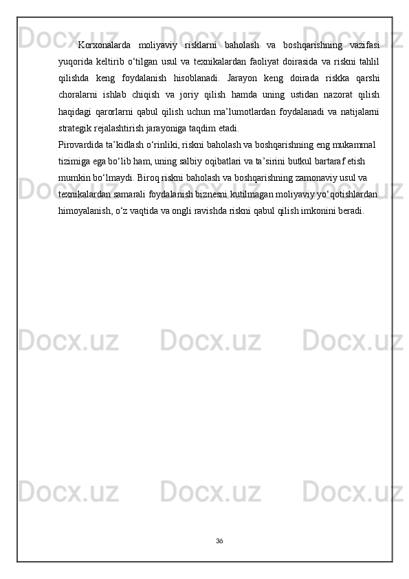 Korxonalarda   moliyaviy   risklarni   baholash   va   boshqarishning   vazifasi
yuqorida   keltirib   o‘tilgan   usul   va   texnikalardan   faoliyat   doirasida   va   riskni   tahlil
qilishda   keng   foydalanish   hisoblanadi.   Jarayon   keng   doirada   riskka   qarshi
choralarni   ishlab   chiqish   va   joriy   qilish   hamda   uning   ustidan   nazorat   qilish
haqidagi   qarorlarni   qabul   qilish   uchun   ma’lumotlardan   foydalanadi   va   natijalarni
strategik rejalashtirish jarayoniga taqdim etadi.
Pirovardida ta’kidlash o‘rinliki, riskni baholash va boshqarishning eng mukammal 
tizimiga ega bo‘lib ham, uning salbiy oqibatlari va ta’sirini butkul bartaraf etish 
mumkin bo‘lmaydi. Biroq riskni baholash va boshqarishning zamonaviy usul va 
texnikalardan samarali foydalanish biznesni kutilmagan moliyaviy yo‘qotishlardan
himoyalanish, o‘z vaqtida va ongli ravishda riskni qabul qilish imkonini beradi.
36 