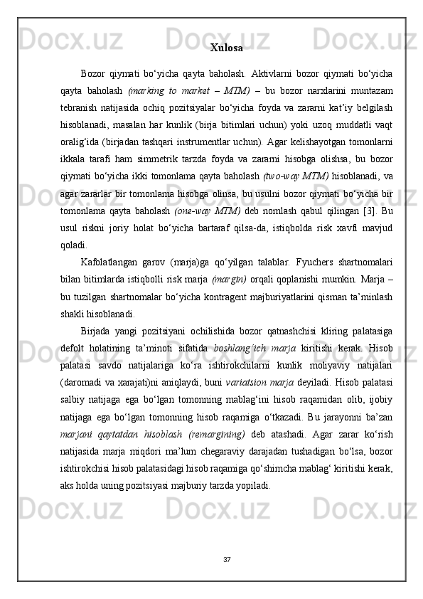 Xulosa
Bozor   qiymati   bo‘yicha   qayta   baholash.   Aktivlarni   bozor   qiymati   bo‘yicha
qayta   baholash   (marking   to   market   –   MTM)   –   bu   bozor   narxlarini   muntazam
tebranish   natijasida   ochiq   pozitsiyalar   bo‘yicha   foyda   va   zararni   kat’iy   belgilash
hisoblanadi,   masalan   har   kunlik   (birja   bitimlari   uchun)   yoki   uzoq   muddatli   vaqt
oralig‘ida (birjadan tashqari  instrumentlar  uchun). Agar  kelishayotgan  tomonlarni
ikkala   tarafi   ham   simmetrik   tarzda   foyda   va   zararni   hisobga   olishsa,   bu   bozor
qiymati bo‘yicha ikki tomonlama qayta baholash   (two-way MTM)   hisoblanadi, va
agar  zararlar  bir  tomonlama  hisobga   olinsa,   bu usulni   bozor  qiymati   bo‘yicha  bir
tomonlama   qayta   baholash   (one-way   MTM)   deb   nomlash   qabul   qilingan   [3] .   Bu
usul   riskni   joriy   holat   bo‘yicha   bartaraf   qilsa-da,   istiqbolda   risk   xavfi   mavjud
qoladi. 
Kafolatlangan   garov   (marja)ga   qo‘yilgan   talablar.   Fyuchers   shartnomalari
bilan bitimlarda istiqbolli  risk marja   (margin)   orqali  qoplanishi  mumkin. Marja –
bu   tuzilgan   shartnomalar   bo‘yicha   kontragent   majburiyatlarini   qisman   ta’minlash
shakli hisoblanadi.
Birjada   yangi   pozitsiyani   ochilishida   bozor   qatnashchisi   kliring   palatasiga
defolt   holatining   ta’minoti   sifatida   boshlang‘ich   marja   kiritishi   kerak.   Hisob
palatasi   savdo   natijalariga   ko‘ra   ishtirokchilarni   kunlik   moliyaviy   natijalari
(daromadi  va xarajati)ni aniqlaydi, buni   variatsion marja   deyiladi. Hisob palatasi
salbiy   natijaga   ega   bo‘lgan   tomonning   mablag‘ini   hisob   raqamidan   olib,   ijobiy
natijaga   ega   bo‘lgan   tomonning   hisob   raqamiga   o‘tkazadi.   Bu   jarayonni   ba’zan
marjani   qaytatdan   hisoblash   (remargining)   deb   atashadi.   Agar   zarar   ko‘rish
natijasida   marja   miqdori   ma’lum   chegaraviy   darajadan   tushadigan   bo‘lsa,   bozor
ishtirokchisi hisob palatasidagi hisob raqamiga qo‘shimcha mablag‘ kiritishi kerak,
aks holda uning pozitsiyasi majburiy tarzda yopiladi.
37 