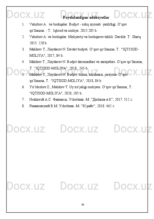 Foydalanilgan adabiyotlar
1. Va h obo v  A.  va bosh q alar. Budjet   - soli q  siyosati  yaxlitligi.  O‘q uv 
qo‘ llanma. - T.: I q tisod va moliya.  20 1 5.285 b.
2. Va h ob o v A. va bosh q alar .  Moliyaviy va bosh q aruv ta h lili.  Darslik. T.: Shar q  
20 1 5. 220 b.
3. Mali k ov T., Xaydarov N. Davlat budjeti . O‘q uv  qo‘ llanma, T . : "IQT1SOD-
MOLIYA", 2017, 84 b.
4. M alikov T., Xaydarov N. Budjet daromadlari va xarajatlari . O‘q uv  qo‘ lla n ma,
T . : "IQTISOD-MOLIYA", 2018 , 245 b.
5. M aliko v T., Xaydarov N. Budjet: tizimi, tuzulmasi, jarayoni . O‘q uv 
qo‘ llanma, T .:  "IQTISOD-MOLIYA", 2018, 84 b.
6. Yo‘l dosh e v  Z ., Malikov T. Uy x o‘ jaligi moliyasi.  O‘q uv  qo‘ llanma, T .: 
"IQTISOD-MOLIYA", 2020, 105 b.
7. Неshитой А.С. Финансы. Уchебник.-М.:”Даshков и К”, 20 1 7. 512 с.
8. Романовский В.М. Уchебник.-М.:”Юрайт”, 20 1 8. 462 с.
38 