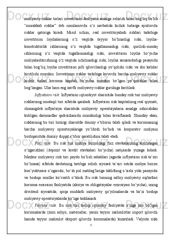 moliyaviy risklar turlari investitsion faoliyatni amalga oshirish bilan bog liq bo libʻ ʻ
“murakkab   risklar”   deb   nomlanuvchi   o z   navbatida   kichik   turlarga   ajraluvchi	
ʻ
risklar   qatoriga   kiradi.   Misol   uchun,   real   investitsiyalash   risklari   tarkibiga
investitsion   loyihalarning   o z   vaqtida   tayyor   bo lmasligi   riski,   loyiha-	
ʻ ʻ
konstruktorlik   ishlarining   o z   vaqtida   tugallanmasligi   riski,   qurilish-montaj
ʻ
ishlarining   o z   vaqtida   tugallanmasligi   riski,   investitsion   loyiha   bo yicha	
ʻ ʻ
moliyalashtirishning o z vaqtida ochilmasligi riski, loyiha samaradorligi pasayishi	
ʻ
bilan   bog liq   loyiha   investitsion   jalb   qiluvchanligi   yo qolishi   riski   va   shu   kabilar	
ʻ ʻ
kiritilishi  mumkin. Investitsion risklar  tarkibiga kiruvchi barcha moliyaviy risklar
kichik   turlari   korxona   kapitali   bo yicha   mumkin   bo lgan   yo qotishlar   bilan	
ʻ ʻ ʻ
bog langan. Ular ham eng xavfli moliyaviy risklar guruhiga kiritiladi.	
ʻ
Inflyatsion risk.  Inflyatsion iqtisodiyot sharoitida bunday risk turi moliyaviy
risklarning mustaqil turi sifatida qaraladi. Inflyatsion risk kapitalning real qiymati,
shuningdek   inflyatsiya   sharoitida   moliyaviy   operatsiyalarni   amalga   oshirishdan
kutilgan   daromadlar   qadrsizlanishi   mumkinligi   bilan   tavsiflanadi.   Shunday   ekan,
risklarning   bu   turi   hozirgi   sharoitda   doimiy   e’tiborni   talab   qiladi   va   korxonaning
barcha   moliyaviy   operatsiyalariga   yo ldosh   bo ladi   va   korporativ   moliyani	
ʻ ʻ
boshqarishda doimiy diqqat e’tibor qaratilishini talab etadi.
Foiz   riski.   Bu   risk   turi   moliya   bozoridagi   foiz   stavkalarining   kutilmagan
o zgarishlari   (depozit   va   kredit   stavkalari   bo yicha)   natijasida   yuzaga   keladi.	
ʻ ʻ
Mazkur moliyaviy risk turi paydo bo lish sabablari (agarda inflyatsion risk ta’siri	
ʻ
bo lmasa)   sifatida   davlatning   tartibga   solish   siyosati   ta’siri   ostida   moliya   bozori	
ʻ
kon’yukturasi o zgarishi, bo sh pul mablag lariga taklifning o sishi yoki pasayishi	
ʻ ʻ ʻ ʻ
va   boshqa   omillar   ko rsatib   o tiladi.   Bu   risk   turining   salbiy   moliyaviy   oqibatlari	
ʻ ʻ
korxona emission faoliyatida (aksiya va obligatsiyalar emissiyasi bo yicha), uning	
ʻ
dividend   siyosatida,   qisqa   muddatli   moliyaviy   qo yilmalarida   va   ba’zi   boshqa	
ʻ
moliyaviy operatsiyalarida ko zga tashlanadi.	
ʻ
Valyuta   riski.   Bu   risk   turi   tashqi   iqtisodiy   faoliyatda   o ziga   xos   bo lgan	
ʻ ʻ
korxonalarda   (xom   ashyo,   materiallar,   yarim   tayyor   mahsulotlar   import   qiluvchi
hamda   tayyor   mahsulot   eksport   qiluvchi   korxonalarda)   kuzatiladi.   Valyuta   riski
5 