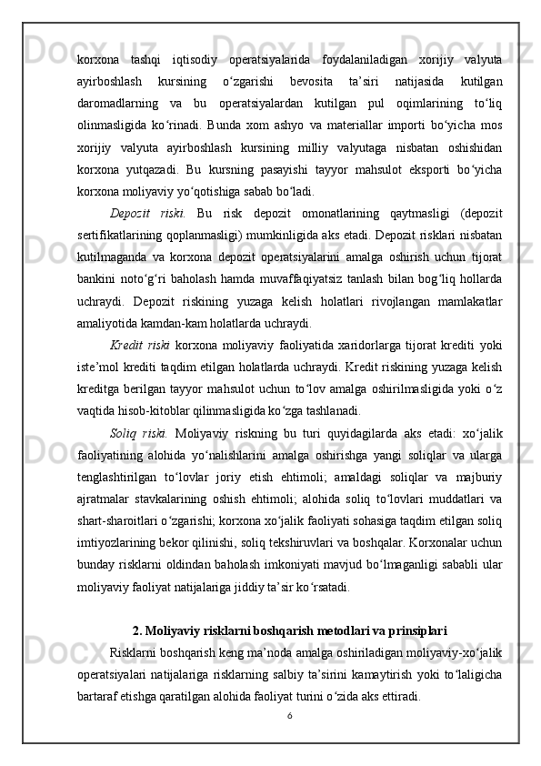 korxona   tashqi   iqtisodiy   operatsiyalarida   foydalaniladigan   xorijiy   valyuta
ayirboshlash   kursining   o zgarishi   bevosita   ta’siri   natijasida   kutilganʻ
daromadlarning   va   bu   operatsiyalardan   kutilgan   pul   oqimlarining   to liq	
ʻ
olinmasligida   ko rinadi.   Bunda   xom   ashyo   va   materiallar   importi   bo yicha   mos	
ʻ ʻ
xorijiy   valyuta   ayirboshlash   kursining   milliy   valyutaga   nisbatan   oshishidan
korxona   yutqazadi.   Bu   kursning   pasayishi   tayyor   mahsulot   eksporti   bo yicha	
ʻ
korxona moliyaviy yo qotishiga sabab bo ladi.	
ʻ ʻ
Depozit   riski.   Bu   risk   depozit   omonatlarining   qaytmasligi   (depozit
sertifikatlarining qoplanmasligi) mumkinligida aks etadi. Depozit risklari nisbatan
kutilmaganda   va   korxona   depozit   operatsiyalarini   amalga   oshirish   uchun   tijorat
bankini   noto g ri   baholash   hamda   muvaffaqiyatsiz   tanlash   bilan   bog liq   hollarda	
ʻ ʻ ʻ
uchraydi.   Depozit   riskining   yuzaga   kelish   holatlari   rivojlangan   mamlakatlar
amaliyotida kamdan-kam holatlarda uchraydi.
Kredit   riski   korxona   moliyaviy   faoliyatida   xaridorlarga   tijorat   krediti   yoki
iste’mol krediti taqdim etilgan holatlarda uchraydi. Kredit riskining yuzaga kelish
kreditga   berilgan   tayyor   mahsulot   uchun   to lov   amalga   oshirilmasligida   yoki   o z	
ʻ ʻ
vaqtida hisob-kitoblar qilinmasligida ko zga tashlanadi.	
ʻ
Soliq   riski.   Moliyaviy   riskning   bu   turi   quyidagilarda   aks   etadi:   xo jalik	
ʻ
faoliyatining   alohida   yo nalishlarini   amalga   oshirishga   yangi   soliqlar   va   ularga	
ʻ
tenglashtirilgan   to lovlar   joriy   etish   ehtimoli;   amaldagi   soliqlar   va   majburiy	
ʻ
ajratmalar   stavkalarining   oshish   ehtimoli;   alohida   soliq   to lovlari   muddatlari   va	
ʻ
shart-sharoitlari o zgarishi; korxona xo jalik faoliyati sohasiga taqdim etilgan soliq	
ʻ ʻ
imtiyozlarining bekor qilinishi, soliq tekshiruvlari va boshqalar. Korxonalar uchun
bunday risklarni  oldindan baholash imkoniyati  mavjud bo lmaganligi  sababli  ular	
ʻ
moliyaviy faoliyat natijalariga jiddiy ta’sir ko rsatadi. 	
ʻ
2. Moliyaviy risklarni boshqarish metodlari va prinsiplari
Risklarni boshqarish keng ma’noda amalga oshiriladigan moliyaviy-xo jalik	
ʻ
operatsiyalari   natijalariga   risklarning   salbiy   ta’sirini   kamaytirish   yoki   to laligicha	
ʻ
bartaraf etishga qaratilgan alohida faoliyat turini o zida aks ettiradi.	
ʻ
6 