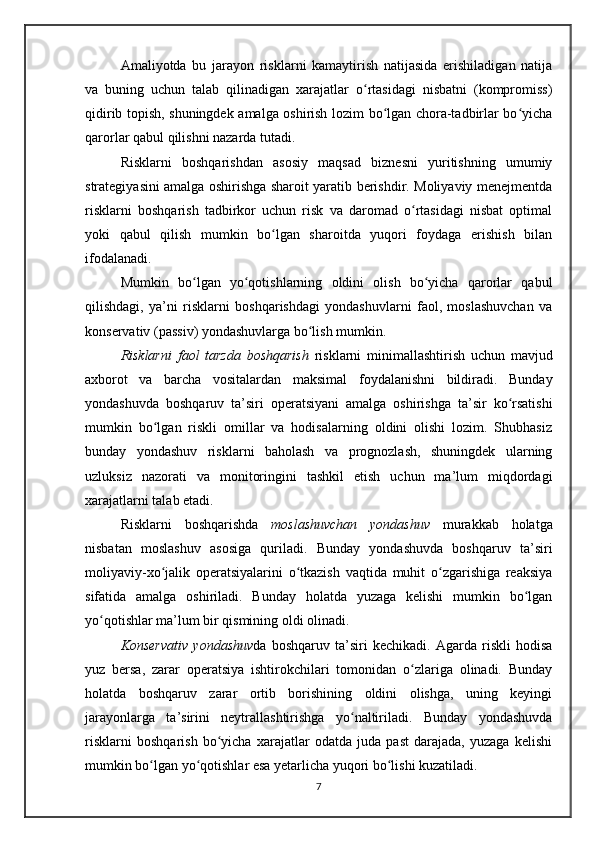 Amaliyotda   bu   jarayon   risklarni   kamaytirish   natijasida   erishiladigan   natija
va   buning   uchun   talab   qilinadigan   xarajatlar   o rtasidagi   nisbatni   (kompromiss)ʻ
qidirib topish, shuningdek amalga oshirish lozim bo lgan chora-tadbirlar bo yicha	
ʻ ʻ
qarorlar qabul qilishni nazarda tutadi.
Risklarni   boshqarishdan   asosiy   maqsad   biznesni   yuritishning   umumiy
strategiyasini amalga oshirishga sharoit yaratib berishdir. Moliyaviy menejmentda
risklarni   boshqarish   tadbirkor   uchun   risk   va   daromad   o rtasidagi   nisbat   optimal	
ʻ
yoki   qabul   qilish   mumkin   bo lgan   sharoitda   yuqori   foydaga   erishish   bilan	
ʻ
ifodalanadi.
Mumkin   bo lgan   yo qotishlarning   oldini   olish   bo yicha   qarorlar   qabul	
ʻ ʻ ʻ
qilishdagi,   ya’ni   risklarni   boshqarishdagi   yondashuvlarni   faol,   moslashuvchan   va
konservativ (passiv) yondashuvlarga bo lish mumkin.	
ʻ
Risklarni   faol   tarzda   boshqarish   risklarni   minimallashtirish   uchun   mavjud
axborot   va   barcha   vositalardan   maksimal   foydalanishni   bildiradi.   Bunday
yondashuvda   boshqaruv   ta’siri   operatsiyani   amalga   oshirishga   ta’sir   ko rsatishi	
ʻ
mumkin   bo lgan   riskli   omillar   va   hodisalarning   oldini   olishi   lozim.   Shubhasiz	
ʻ
bunday   yondashuv   risklarni   baholash   va   prognozlash,   shuningdek   ularning
uzluksiz   nazorati   va   monitoringini   tashkil   etish   uchun   ma’lum   miqdordagi
xarajatlarni talab etadi.
Risklarni   boshqarishda   moslashuvchan   yondashuv   murakkab   holatga
nisbatan   moslashuv   asosiga   quriladi.   Bunday   yondashuvda   boshqaruv   ta’siri
moliyaviy-xo jalik   operatsiyalarini   o tkazish   vaqtida   muhit   o zgarishiga   reaksiya
ʻ ʻ ʻ
sifatida   amalga   oshiriladi.   Bunday   holatda   yuzaga   kelishi   mumkin   bo lgan	
ʻ
yo qotishlar ma’lum bir qismining oldi olinadi.	
ʻ
Konservativ   yondashuv da   boshqaruv   ta’siri   kechikadi.   Agarda   riskli   hodisa
yuz   bersa,   zarar   operatsiya   ishtirokchilari   tomonidan   o zlariga   olinadi.   Bunday	
ʻ
holatda   boshqaruv   zarar   ortib   borishining   oldini   olishga,   uning   keyingi
jarayonlarga   ta’sirini   neytrallashtirishga   yo naltiriladi.   Bunday   yondashuvda	
ʻ
risklarni   boshqarish   bo yicha   xarajatlar   odatda   juda   past   darajada,   yuzaga   kelishi	
ʻ
mumkin bo lgan yo qotishlar esa yetarlicha yuqori bo lishi kuzatiladi.	
ʻ ʻ ʻ
7