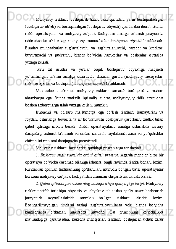 Moliyaviy   risklarni   boshqarish   tizimi   ikki   qismdan,   ya’ni   boshqariladigan
(boshqaruv ob’eti) va boshqaradigan (boshqaruv obyekti) qismlardan iborat. Bunda
riskli   operatsiyalar   va   moliyaviy-xo jalik   faoliyatini   amalga   oshirish   jarayonidaʻ
ishtirokchilar   o rtasidagi   moliyaviy   munosabatlar  	
ʻ boshqaruv   obyekti   hisoblanadi.
Bunday   munosabatlar   sug urtalovchi   va   sug urtalanuvchi,   qarzdor   va   kreditor,	
ʻ ʻ
buyurtmachi   va   pudratchi,   biznes   bo yicha   hamkorlar   va   boshqalar   o rtasida	
ʻ ʻ
yuzaga keladi.
Turli   xil   usullar   va   yo llar   orqali   boshqaruv   obyektiga   maqsadli	
ʻ
yo naltirilgan   ta’sirni   amalga   oshiruvchi   shaxslar   guruhi   (moliyaviy   menejerlar,	
ʻ
risk menejerlar va boshqalar)  boshqaruv obyekti  hisoblanadi.
Mos   axborot   ta’minoti   moliyaviy   risklarni   samarali   boshqarishda   muhim
ahamiyatga   ega.   Bunda   statistik,   iqtisodiy,   tijorat,   moliyaviy,   yuridik,   texnik   va
boshqa axborotlarga talab yuzaga kelishi mumkin.   
Ishonchli   va   dolzarb   ma’lumotga   ega   bo lish   risklarni   kamaytirish   va	
ʻ
foydani   oshirishga   bevosita   ta’sir   ko rsatuvchi   boshqaruv   qarorlarini   zudlik   bilan	
ʻ
qabul   qilishga   imkon   beradi.   Riskli   operatsiyalarni   amalga   oshirishda   zaruriy
darajadagi   axborot   ta’minoti   va   undan   samarali   foydalanish   zarar   va   yo qotishlar	
ʻ
ehtimolini minimal darajagacha pasaytiradi.
Moliyaviy risklarni boshqarish quyidagi prinsiplarga asoslanadi.
1.   Risklarni   ongli   ravishda   qabul   qilish   prinsipi .   Agarda   menejer   biror   bir
operatsiya bo yicha daromad olishiga ishonsa, ongli ravishda riskka borishi lozim.	
ʻ
Risklardan qochish  taktikasining qo llanilishi  mumkin bo lgan ba’zi  operatsiyalar	
ʻ ʻ
korxona moliyaviy-xo jalik faoliyatidan umuman chiqarib tashlanishi kerak.	
ʻ
2.  Qabul qilinadigan risklarning boshqarishga qulayligi   prinsipi . Moliyaviy
risklar   portfeli   tarkibiga   obyektiv   va   obyektiv   tabiatidan   qat’iy   nazar   boshqarish
jarayonida   neytrallashtirish   mumkin   bo lgan   risklarni   kiritish   lozim.	
ʻ
Boshqarilmaydigan   risklarni   tashqi   sug urtalovchilarga   yoki   biznes   bo yicha	
ʻ ʻ
hamkorlarga   o tkazish   maqsadga   muvofiq.   Bu   prinsipning   ko pchilikka	
ʻ ʻ
ma’lumligiga   qaramasdan,   korxona   menejerlari   risklarni   boshqarish   uchun   zarur
8