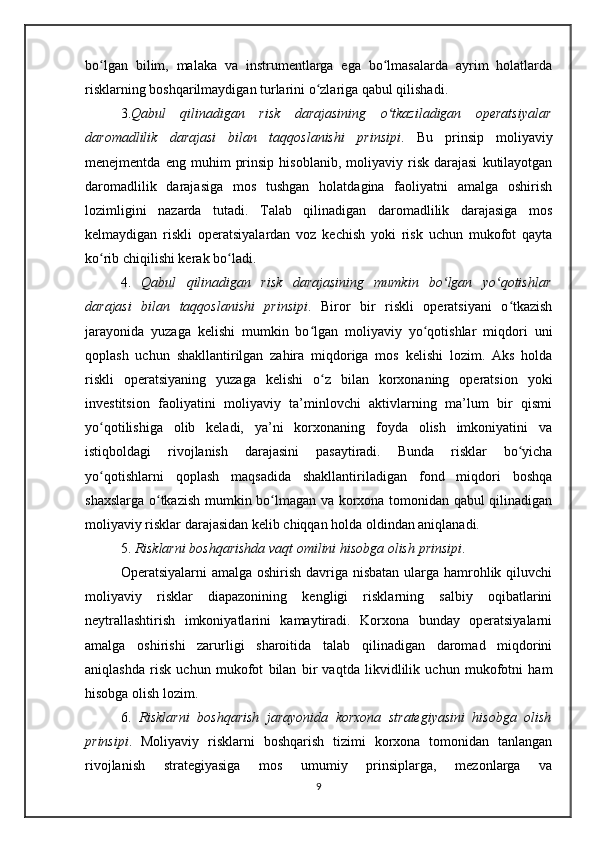 bo lgan   bilim,   malaka   va   instrumentlarga   ega   bo lmasalarda   ayrim   holatlardaʻ ʻ
risklarning boshqarilmaydigan turlarini o zlariga qabul qilishadi. 	
ʻ
3. Qabul   qilinadigan   risk   darajasining   o tkaziladigan   operatsiyalar	
ʻ
daromadlilik   darajasi   bilan   taqqoslanishi   prinsipi .   Bu   prinsip   moliyaviy
menejmentda   eng  muhim   prinsip   hisoblanib,   moliyaviy  risk   darajasi   kutilayotgan
daromadlilik   darajasiga   mos   tushgan   holatdagina   faoliyatni   amalga   oshirish
lozimligini   nazarda   tutadi.   Talab   qilinadigan   daromadlilik   darajasiga   mos
kelmaydigan   riskli   operatsiyalardan   voz   kechish   yoki   risk   uchun   mukofot   qayta
ko rib chiqilishi kerak bo ladi.   	
ʻ ʻ
4.   Qabul   qilinadigan   risk   darajasining   mumkin   bo lgan   yo qotishlar	
ʻ ʻ
darajasi   bilan   taqqoslanishi   prinsipi .   Biror   bir   riskli   operatsiyani   o tkazish	
ʻ
jarayonida   yuzaga   kelishi   mumkin   bo lgan   moliyaviy   yo qotishlar   miqdori   uni	
ʻ ʻ
qoplash   uchun   shakllantirilgan   zahira   miqdoriga   mos   kelishi   lozim.   Aks   holda
riskli   operatsiyaning   yuzaga   kelishi   o z   bilan   korxonaning   operatsion   yoki	
ʻ
investitsion   faoliyatini   moliyaviy   ta’minlovchi   aktivlarning   ma’lum   bir   qismi
yo qotilishiga   olib   keladi,   ya’ni   korxonaning   foyda   olish   imkoniyatini   va	
ʻ
istiqboldagi   rivojlanish   darajasini   pasaytiradi.   Bunda   risklar   bo yicha	
ʻ
yo qotishlarni   qoplash   maqsadida   shakllantiriladigan   fond   miqdori   boshqa	
ʻ
shaxslarga o tkazish mumkin bo lmagan va korxona tomonidan qabul qilinadigan	
ʻ ʻ
moliyaviy risklar darajasidan kelib chiqqan holda oldindan aniqlanadi. 
5.  Risklarni boshqarishda vaqt omilini hisobga olish   prinsipi . 
Operatsiyalarni amalga oshirish davriga nisbatan  ularga hamrohlik qiluvchi
moliyaviy   risklar   diapazonining   kengligi   risklarning   salbiy   oqibatlarini
neytrallashtirish   imkoniyatlarini   kamaytiradi.   Korxona   bunday   operatsiyalarni
amalga   oshirishi   zarurligi   sharoitida   talab   qilinadigan   daromad   miqdorini
aniqlashda   risk   uchun   mukofot   bilan   bir   vaqtda   likvidlilik   uchun   mukofotni   ham
hisobga olish lozim.
6.   Risklarni   boshqarish   jarayonida   korxona   strategiyasini   hisobga   olish
prinsipi .   Moliyaviy   risklarni   boshqarish   tizimi   korxona   tomonidan   tanlangan
rivojlanish   strategiyasiga   mos   umumiy   prinsiplarga,   mezonlarga   va
9 