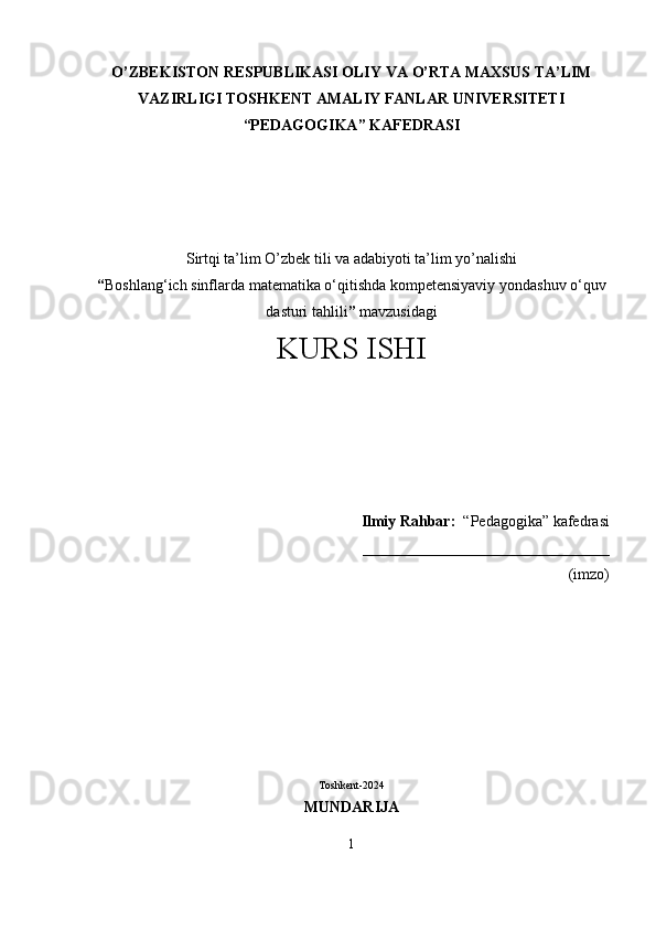 О ’ZBEKISTON RESPUBLIKASI OLIY VA  О ’RTA MAXSUS TA’LIM
VAZIRLIGI TOSHKENT AMALIY FANLAR UNIVERSITETI
“PEDAGOGIKA” KAFEDRASI
Sirtqi ta’lim  О ’zbek tili va adabiyoti ta’lim y о ’nalishi 
“ Boshlang‘ich sinflarda matematika o‘qitishda kompetensiyaviy yondashuv  o‘quv
dasturi tahlili ”  mavzusidagi
KURS ISHI
Ilmiy Rahbar:   “Pedagogika” kafedrasi
________________________________                                                                                                                                                                               
(imzo)
Toshkent-2024
MUNDARIJA
1 