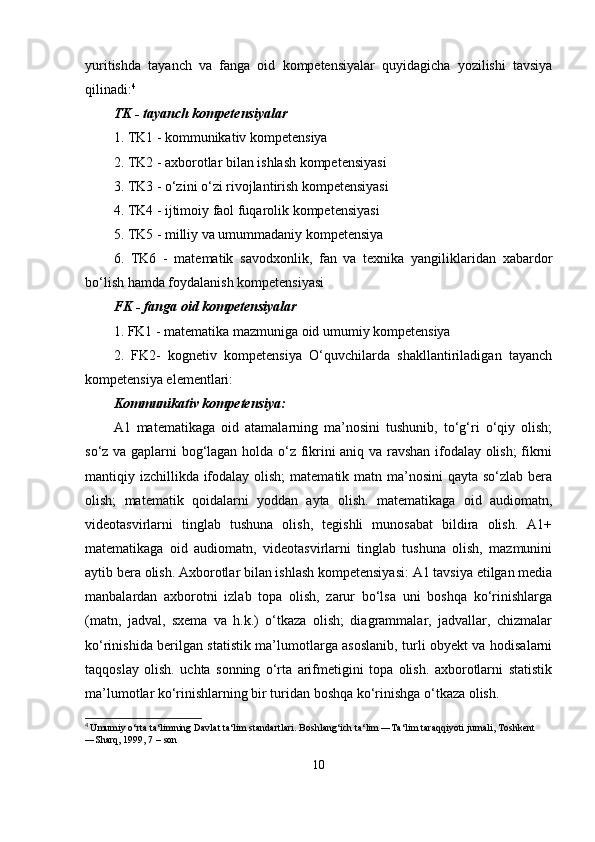 yuritishda   tayanch   va   fanga   oid   kompetensiyalar   quyidagicha   yozilishi   tavsiya
qilinadi: 4
 
TK - tayanch kompetensiyalar 
1. TK1 - kommunikativ kompetensiya 
2. TK2 - axborotlar bilan ishlash kompetensiyasi 
3. TK3 - o‘zini o‘zi rivojlantirish kompetensiyasi 
4. TK4 - ijtimoiy faol fuqarolik kompetensiyasi 
5. TK5 - milliy va umummadaniy kompetensiya 
6.   TK6   -   matematik   savodxonlik,   fan   va   texnika   yangiliklaridan   xabardor
bo‘lish hamda foydalanish kompetensiyasi 
FK - fanga oid kompetensiyalar 
1. FK1 - matematika mazmuniga oid umumiy kompetensiya 
2.   FK2-   kognetiv   kompetensiya   O‘quvchilarda   shakllantiriladigan   tayanch
kompetensiya elementlari: 
Kommunikativ kompetensiya: 
A1   matematikaga   oid   atamalarning   ma’nosini   tushunib,   to‘g‘ri   o‘qiy   olish;
so‘z va gaplarni bog‘lagan holda o‘z fikrini aniq va ravshan ifodalay olish; fikrni
mantiqiy izchillikda ifodalay olish;  matematik matn ma’nosini  qayta so‘zlab bera
olish;   matematik   qoidalarni   yoddan   ayta   olish.   matematikaga   oid   audiomatn,
videotasvirlarni   tinglab   tushuna   olish,   tegishli   munosabat   bildira   olish.   A1+
matematikaga   oid   audiomatn,   videotasvirlarni   tinglab   tushuna   olish,   mazmunini
aytib bera olish. Axborotlar bilan ishlash kompetensiyasi: A1 tavsiya etilgan media
manbalardan   axborotni   izlab   topa   olish,   zarur   bo‘lsa   uni   boshqa   ko‘rinishlarga
(matn,   jadval,   sxema   va   h.k.)   o‘tkaza   olish;   diagrammalar,   jadvallar,   chizmalar
ko‘rinishida berilgan statistik ma’lumotlarga asoslanib, turli obyekt va hodisalarni
taqqoslay   olish.   uchta   sonning   o‘rta   arifmetigini   topa   olish.   axborotlarni   statistik
ma’lumotlar ko‘rinishlarning bir turidan boshqa ko‘rinishga o‘tkaza olish. 
4
  Umumiy o‘rta ta‘limning Davlat ta‘lim standartlari. Boshlang‘ich ta‘lim ―Ta‘lim taraqqiyoti jurnali, Toshkent 
―Sharq, 1999, 7   – son
10 