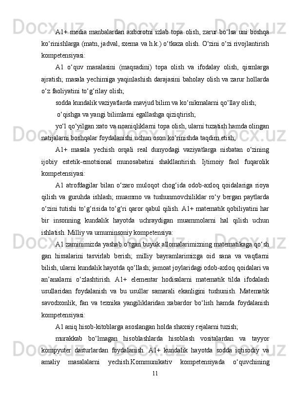 A1+   media   manbalardan   axborotni   izlab   topa   olish,   zarur   bo‘lsa   uni   boshqa
ko‘rinishlarga (matn, jadval, sxema va h.k.) o‘tkaza olish. O‘zini o‘zi rivojlantirish
kompetensiyasi: 
A1   o‘quv   masalasini   (maqsadini)   topa   olish   va   ifodalay   olish,   qismlarga
ajratish; masala yechimiga yaqinlashish darajasini baholay olish va zarur hollarda
o‘z faoliyatini to‘g‘rilay olish; 
sodda kundalik vaziyatlarda mavjud bilim va ko‘nikmalarni qo‘llay olish;
 o‘qishga va yangi bilimlarni egallashga qiziqtirish; 
yo‘l qo‘yilgan xato va noaniqliklarni topa olish, ularni tuzatish hamda olingan
natijalarni boshqalar foydalanishi uchun oson ko‘rinishda taqdim etish; 
A1+   masala   yechish   orqali   real   dunyodagi   vaziyatlarga   nisbatan   o‘zining
ijobiy   estetik-emotsional   munosabatini   shakllantirish.   Ijtimoiy   faol   fuqarolik
kompetensiyasi: 
A1   atrofdagilar   bilan   o‘zaro   muloqot   chog‘ida   odob-axloq   qoidalariga   rioya
qilish   va   guruhda   ishlash;   muammo   va   tushunmovchiliklar   ro‘y   bergan   paytlarda
o‘zini tutishi to‘g‘risida to‘g‘ri qaror qabul qilish. A1+ matematik qobiliyatini har
bir   insonning   kundalik   hayotda   uchraydigan   muammolarni   hal   qilish   uchun
ishlatish. Milliy va umuminsoniy kompetensiya: 
A1 zaminimizda yashab o‘tgan buyuk allomalarimizning matematikaga qo‘sh
gan   hissalarini   tasvirlab   berish;   milliy   bayramlarimizga   oid   sana   va   vaqtlarni
bilish, ularni kundalik hayotda qo‘llash; jamoat joylaridagi odob-axloq qoidalari va
an’analarni   o‘zlashtirish.   A1+   elementar   hodisalarni   matematik   tilda   ifodalash
usullaridan   foydalanish   va   bu   usullar   samarali   ekanligini   tushunish.   Matematik
savodxonlik,   fan   va   texnika   yangiliklaridan   xabardor   bo‘lish   hamda   foydalanish
kompetensiyasi: 
A1 aniq hisob-kitoblarga asoslangan holda shaxsiy rejalarni tuzish; 
murakkab   bo‘lmagan   hisoblashlarda   hisoblash   vositalardan   va   tayyor
kompyuter   dasturlardan   foydalanish.   A1+   kundalik   hayotda   sodda   iqtisodiy   va
amaliy   masalalarni   yechish.Kommunikativ   kompetensiyada   o‘quvchining
11 