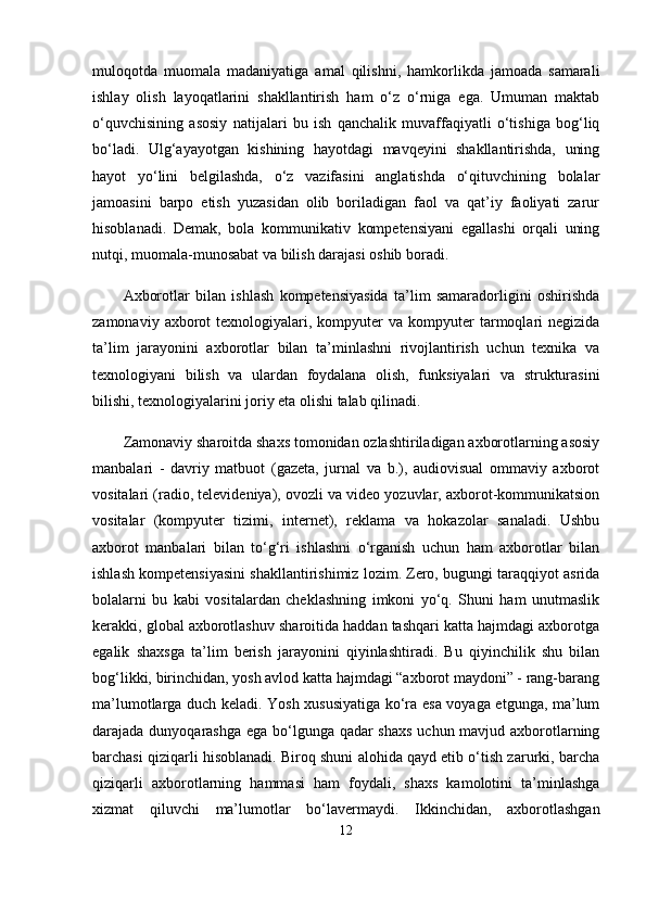 muloqotda   muomala   madaniyatiga   amal   qilishni,   hamkorlikda   jamoada   samarali
ishlay   olish   layoqatlarini   shakllantirish   ham   o‘z   o‘rniga   ega.   Umuman   maktab
o‘quvchisining   asosiy   natijalari   bu   ish   qanchalik   muvaffaqiyatli   o‘tishiga   bog‘liq
bo‘ladi.   Ulg‘ayayotgan   kishining   hayotdagi   mavqeyini   shakllantirishda,   uning
hayot   yo‘lini   belgilashda,   o‘z   vazifasini   anglatishda   o‘qituvchining   bolalar
jamoasini   barpo   etish   yuzasidan   olib   boriladigan   faol   va   qat’iy   faoliyati   zarur
hisoblanadi.   Demak,   bola   kommunikativ   kompetensiyani   egallashi   orqali   uning
nutqi, muomala-munosabat va bilish darajasi oshib boradi. 
Axborotlar   bilan   ishlash   kompetensiyasida   ta’lim   samaradorligini   oshirishda
zamonaviy  axborot   texnologiyalari,  kompyuter  va  kompyuter   tarmoqlari   negizida
ta’lim   jarayonini   axborotlar   bilan   ta’minlashni   rivojlantirish   uchun   texnika   va
texnologiyani   bilish   va   ulardan   foydalana   olish,   funksiyalari   va   strukturasini
bilishi, texnologiyalarini joriy eta olishi talab qilinadi.
Zamonaviy sharoitda shaxs tomonidan ozlashtiriladigan axborotlarning asosiy
manbalari   -   davriy   matbuot   (gazeta,   jurnal   va   b.),   audiovisual   ommaviy   axborot
vositalari (radio, televideniya), ovozli va video yozuvlar, axborot-kommunikatsion
vositalar   (kompyuter   tizimi,   internet),   reklama   va   hokazolar   sanaladi.   Ushbu
axborot   manbalari   bilan   to‘g‘ri   ishlashni   o‘rganish   uchun   ham   axborotlar   bilan
ishlash kompetensiyasini shakllantirishimiz lozim. Zero, bugungi taraqqiyot asrida
bolalarni   bu   kabi   vositalardan   cheklashning   imkoni   yo‘q.   Shuni   ham   unutmaslik
kerakki, global axborotlashuv sharoitida haddan tashqari katta hajmdagi axborotga
egalik   shaxsga   ta’lim   berish   jarayonini   qiyinlashtiradi.   Bu   qiyinchilik   shu   bilan
bog‘likki, birinchidan, yosh avlod katta hajmdagi “axborot maydoni” - rang-barang
ma’lumotlarga duch keladi. Yosh xususiyatiga ko‘ra esa voyaga etgunga, ma’lum
darajada dunyoqarashga ega bo‘lgunga qadar  shaxs  uchun mavjud axborotlarning
barchasi qiziqarli hisoblanadi. Biroq shuni alohida qayd etib o‘tish zarurki, barcha
qiziqarli   axborotlarning   hammasi   ham   foydali,   shaxs   kamolotini   ta’minlashga
xizmat   qiluvchi   ma’lumotlar   bo‘lavermaydi.   Ikkinchidan,   axborotlashgan
12 