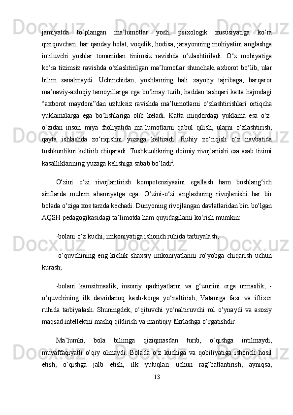 jamiyatda   to‘plangan   ma’lumotlar   yosh,   psixologik   xususiyatiga   ko‘ra
qiziquvchan, har qanday holat, voqelik, hodisa, jarayonning mohiyatini anglashga
intiluvchi   yoshlar   tomonidan   tinimsiz   ravishda   o‘zlashtiriladi.   O‘z   mohiyatiga
ko‘ra tizimsiz ravishda o‘zlashtirilgan ma’lumotlar shunchaki  axborot bo‘lib, ular
bilim   sanalmaydi.   Uchinchidan,   yoshlarning   hali   xayotiy   tajribaga,   barqaror
ma’naviy-axloqiy tamoyillarga ega bo‘lmay turib, haddan tashqari katta hajmdagi
“axborot   maydoni”dan   uzluksiz   ravishda   ma’lumotlarni   o‘zlashtirishlari   ortiqcha
yuklamalarga   ega   bo‘lishlariga   olib   keladi.   Katta   miqdordagi   yuklama   esa   o‘z-
o‘zidan   inson   miya   faoliyatida   ma’lumotlarni   qabul   qilish,   ularni   o‘zlashtirish,
qayta   ishlashda   zo‘riqishni   yuzaga   keltiradi.   Ruhiy   zo‘riqish   o‘z   navbatida
tushkunlikni keltirib chiqaradi. Tushkunlikning doimiy rivojlanishi esa asab tizimi
kasalliklarining yuzaga kelishiga sabab bo‘ladi I
. 
O‘zini   o‘zi   rivojlantirish   kompetensiyasini   egallash   ham   boshlang‘ich
sinflarda   muhim   ahamiyatga   ega.   O‘zini-o‘zi   anglashning   rivojlanishi   har   bir
bolada o‘ziga xos tarzda kechadi. Dunyoning rivojlangan davlatlaridan biri bo‘lgan
AQSH pedagogikasidagi ta’limotda ham quyidagilarni ko‘rish mumkin:
-bolani o‘z kuchi, imkoniyatiga ishonch ruhida tarbiyalash; 
-o‘quvchining   eng   kichik   shaxsiy   imkoniyatlarini   ro‘yobga   chiqarish   uchun
kurash;
-bolani   kamsitmaslik,   insoniy   qadriyatlarni   va   g‘ururini   erga   urmaslik;   -
o‘quvchining   ilk   davridanoq   kasb-korga   yo‘naltirish,   Vataniga   faxr   va   iftixor
ruhida   tarbiyalash.   Shuningdek,   o‘qituvchi   yo‘naltiruvchi   rol   o‘ynaydi   va   asosiy
maqsad intellektni mashq qildirish va mantiqiy fikrlashga o‘rgatishdir. 
Ma’lumki,   bola   bilimga   qiziqmasdan   turib,   o‘qishga   intilmaydi,
muvaffaqiyatli   o‘qiy   olmaydi.   Bolada   o‘z   kuchiga   va   qobiliyatiga   ishonch   hosil
etish,   o‘qishga   jalb   etish,   ilk   yutuqlari   uchun   rag‘batlantirish,   ayniqsa,
13 