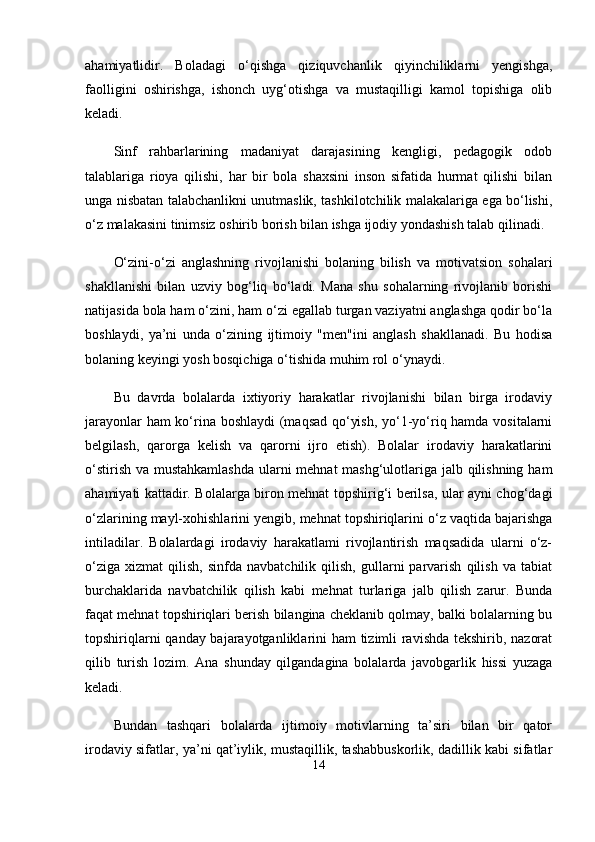 ahamiyatlidir.   Boladagi   o‘qishga   qiziquvchanlik   qiyinchiliklarni   yengishga,
faolligini   oshirishga,   ishonch   uyg‘otishga   va   mustaqilligi   kamol   topishiga   olib
keladi.
Sinf   rahbarlarining   madaniyat   darajasining   kengligi,   pedagogik   odob
talablariga   rioya   qilishi,   har   bir   bola   shaxsini   inson   sifatida   hurmat   qilishi   bilan
unga nisbatan talabchanlikni unutmaslik, tashkilotchilik malakalariga ega bo‘lishi,
o‘z malakasini tinimsiz oshirib borish bilan ishga ijodiy yondashish talab qilinadi. 
O‘zini-o‘zi   anglashning   rivojlanishi   bolaning   bilish   va   motivatsion   sohalari
shakllanishi   bilan   uzviy   bog‘liq   bo‘ladi.   Mana   shu   sohalarning   rivojlanib   borishi
natijasida bola ham o‘zini, ham o‘zi egallab turgan vaziyatni anglashga qodir bo‘la
boshlaydi,   ya’ni   unda   o‘zining   ijtimoiy   "men"ini   anglash   shakllanadi.   Bu   hodisa
bolaning keyingi yosh bosqichiga o‘tishida muhim rol o‘ynaydi.
Bu   davrda   bolalarda   ixtiyoriy   harakatlar   rivojlanishi   bilan   birga   irodaviy
jarayonlar ham ko‘rina boshlaydi  (maqsad qo‘yish, yo‘1-yo‘riq hamda vositalarni
belgilash,   qarorga   kelish   va   qarorni   ijro   etish).   Bolalar   irodaviy   harakatlarini
o‘stirish va mustahkamlashda  ularni mehnat mashg‘ulotlariga jalb qilishning ham
ahamiyati kattadir. Bolalarga biron mehnat topshirig‘i berilsa, ular ayni chog‘dagi
o‘zlarining mayl-xohishlarini yengib, mehnat topshiriqlarini o‘z vaqtida bajarishga
intiladilar.   Bolalardagi   irodaviy   harakatlami   rivojlantirish   maqsadida   ularni   o‘z-
o‘ziga   xizmat   qilish,   sinfda   navbatchilik   qilish,   gullarni   parvarish   qilish   va  tabiat
burchaklarida   navbatchilik   qilish   kabi   mehnat   turlariga   jalb   qilish   zarur.   Bunda
faqat mehnat topshiriqlari berish bilangina cheklanib qolmay, balki bolalarning bu
topshiriqlarni qanday bajarayotganliklarini ham  tizimli ravishda tekshirib, nazorat
qilib   turish   lozim.   Ana   shunday   qilgandagina   bolalarda   javobgarlik   hissi   yuzaga
keladi. 
Bundan   tashqari   bolalarda   ijtimoiy   motivlarning   ta’siri   bilan   bir   qator
irodaviy sifatlar, ya’ni qat’iylik, mustaqillik, tashabbuskorlik, dadillik kabi sifatlar
14 