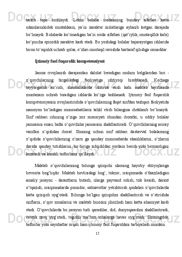 tarkib   topa   boshlaydi.   Lekin   bolalar   irodasining   bunday   sifatlari   katta
odamlarnikidek   mustahkam,   ya’ni   xarakter   xislatlariga   aylanib   ketgan   darajada
bo‘lmaydi. Bolalarda ko‘rinadigan ba’zi iroda sifatlari (qat’iylik, mustaqillik kabi)
ko‘pincha epizodik xarakter kasb etadi. Bu yoshdagi bolalar bajarayotgan ishlarida
biron to‘sqinlik uchrab qolsa, o‘zlari mustaqil ravishda bartaraf qilishga urinadilar.
Ijtimoiy faol fuqarolik kompetensiyasi  
Jamoa   rivojlanish   darajasidan   dalolat   beradigan   muhim   belgilaridan   biri   -
o‘quvchilarning   birgalikdagi   faoliyatiga   ishtiyoqi   hisoblanadi.   Kechaga
tayyorgarlik   ko‘rish,   shanbaliklarda   ishtirok   etish   kabi   maktab   tajribasida
muntazam   uchrab   turadigan   ishlarda   ko‘zga   tashlanadi.   Ijtimoiy   faol   fuqarolik
kompetensiyasini rivojlantirishda o‘quvchilarning faqat sinfdan tashqari faoliyatida
namoyon   bo‘ladigan   munosabatilarni   tahlil   etish   bilangina   cheklanib   bo‘lmaydi.
Sinf   rahbari   ishining   o‘ziga   xos   xususiyati   shundan   iboratki,   u   oddiy   bolalar
jamoasini emas, balki o‘quvchilar jamoasini shakllantiradi. O‘quvchilarning asosiy
vazifasi   o‘qishdan   iborat.   Shuning   uchun   sinf   rahbari   dastavval   bolalarning
o‘qishda   o‘quvchilarning   o‘zaro   ga   qanday   munosabatda   ekanliklarini,   o‘zlarini
darsda  qanday  tutishlarini,  bir-biriga  sidqidildan  yordam   berish  yoki  bermasligini
kuzatadi va kerakli tadbirlarni qo‘llaydi.
Maktab   o‘quvchilarining   bilimga   qiziqishi   ularning   hayotiy   ehtiyojlariga
bevosita   bog‘liqdir.   Maktab   hovlisidagi   bog‘,   tokzor,   issiqxonada   o‘tkaziladigan
amaliy   jarayon   -   daraxtlarni   butash,   ularga   payvand   solish,   tok   kesish,   daraxt
o‘tqazish, issiqxonalarda pomidor, sabzavotlar yetishtirish qoidalari o‘quvchilarda
katta   qiziqish   uyg‘otadi.   Bilimga   bo‘lgan   qiziqishni   shakllantirish   va   o‘stirishda
sinflarni,  o‘quv  xonalarini  va  maktab binosini  jihozlash  ham   katta  ahamiyat  kasb
etadi. O‘quvchilarda bu jarayon turli qarashlar, did, dunyoqarashni  shakllantiradi,
estetik   zavq   uyg‘otadi,   tegishli   ma’lum   sohalarga   havas   uyg‘otadi.   Shuningdek,
tadbirlar yoki sayohatlar orqali ham ijtimoiy faol fuqarolikni tarbiyalash mumkin. 
15 