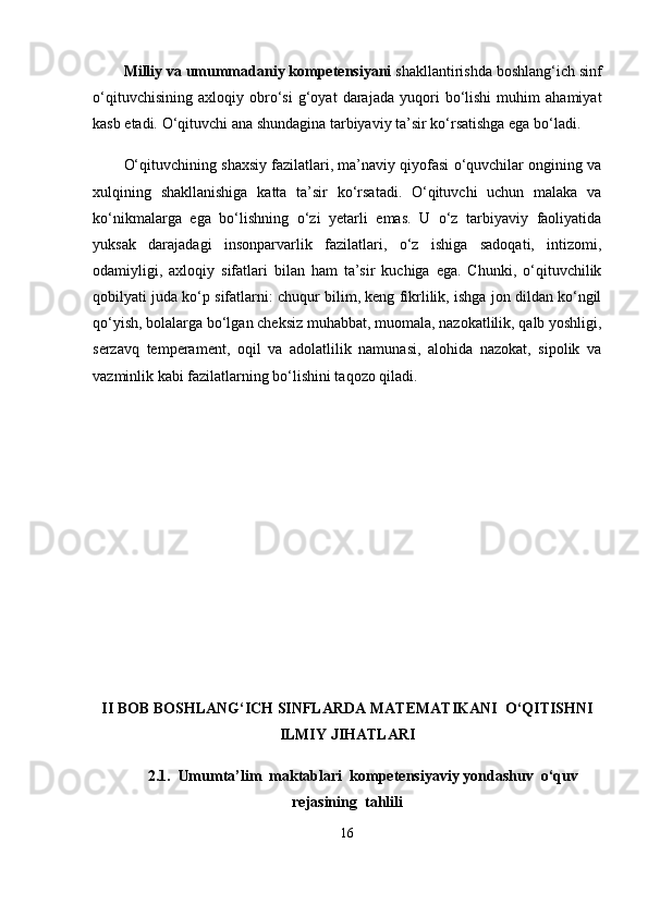 Milliy va umummadaniy kompetensiyani  shakllantirishda boshlang‘ich sinf
o‘qituvchisining   axloqiy   obro‘si   g‘oyat   darajada   yuqori   bo‘lishi   muhim   ahamiyat
kasb etadi. O‘qituvchi ana shundagina tarbiyaviy ta’sir ko‘rsatishga ega bo‘ladi. 
O‘qituvchining shaxsiy fazilatlari, ma’naviy qiyofasi o‘quvchilar ongining va
xulqining   shakllanishiga   katta   ta’sir   ko‘rsatadi.   O‘qituvchi   uchun   malaka   va
ko‘nikmalarga   ega   bo‘lishning   o‘zi   yetarli   emas.   U   o‘z   tarbiyaviy   faoliyatida
yuksak   darajadagi   insonparvarlik   fazilatlari,   o‘z   ishiga   sadoqati,   intizomi,
odamiyligi,   axloqiy   sifatlari   bilan   ham   ta’sir   kuchiga   ega.   Chunki,   o‘qituvchilik
qobilyati juda ko‘p sifatlarni: chuqur bilim, keng fikrlilik, ishga jon dildan ko‘ngil
qo‘yish, bolalarga bo‘lgan cheksiz muhabbat, muomala, nazokatlilik, qalb yoshligi,
serzavq   temperament,   oqil   va   adolatlilik   namunasi,   alohida   nazokat,   sipolik   va
vazminlik kabi fazilatlarning bo‘lishini taqozo qiladi.
II BOB BOSHLANG‘ICH SINFLARDA M А T Е M А TIK А NI  O‘QITISHNI
ILMIY JIHATLARI
2.1.   Umumta’lim  maktablari   kompetensiyaviy yondashuv   o‘quv
rejasining  tahlili
16 