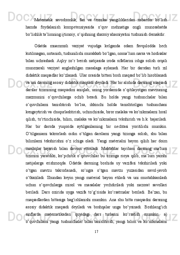 Matematik   savodxonlik,   fan   va   texnika   yangiliklaridan   xabardor   bo‘lish
hamda   foydalanish   kompetensiyasida   o‘quv   mehnatiga   ongli   munosabatda
bo‘lishlik ta’limning ijtimoiy, o‘qishning shaxsiy ahamiyatini tushunish demakdir. 
Odatda   muammoli   vaziyat   vujudga   kelganda   odam   favqulodda   hech
kutilmagan, notanish, tushunilishi murakkab bo‘lgan, noma’lum narsa va hodisalar
bilan   uchrashadi.   Aqliy   zo‘r   berish   natijasida   iroda   sifatlarini   ishga   solish   orqali
munozarali   vaziyat   anglashilgan   masalaga   aylanadi.   Har   bir   darsdan   turli   xil
didaktik maqsadlar ko‘zlanadi. Ular orasida bittasi bosh maqsad bo‘lib hisoblanadi
va uni darsning asosiy didaktik maqsadi deyiladi. Har bir alohida darsning maqsadi
darslar   tizimining   maqsadini   aniqlab,   uning   yordamida   o‘qitilayotgan   mavzuning
mazmunini   o‘quvchilarga   ochib   beradi.   Bu   holda   yangi   tushunchalar   bilan
o‘quvchilami   tanishtirish   bo‘lsa,   ikkinchi   holda   tanishtirilgan   tushunchani
kengaytirish va chuqurlashtirish, uchinchisida, biror malaka va ko‘nikmalami hosil
qilish,  to‘rtinchisida,   bilim,  malaka  va ko‘nikmalami  tekshirish  va  h.k. bajariladi.
Har   bir   darsda   yuqorida   aytilganlaming   bir   nechtasi   yoritilishi   mumkin.
O‘tilganiami   takrorlash   oidin   o‘tilgan   darslami   yangi   tizimga   solish,   shu   bilan
bilimlami   tekshirishni   o‘z   ichiga   oladi.   Yangi   materialni   bayon   qiliih   har   doim
mashqlar   bajarish   bilan   davom   ettiriladi.   Maktablar   tajribasi   darsning   ma’lum
tizimini   yaratdiki,   ko‘pchitik   o‘qituvchilar   bu   tizimga   rioya   qilib,   ma’lum   yaxshi
natijalarga   erishmoqda.   Odatda   darsning   boshida   uy   vazifasi   tekshiriladi   yoki
o‘tgan   mavzu   takrorlanadi,   so‘ngra   o‘tgan   mavzu   yuzasidan   savol-javob
o‘tkaziladi.   Shundan   keyin   yangi   material   bayon   etiladi   va   uni   mustahkamlash
uchun   o‘quvchilarga   misol   va   masalalar   yechdiriladi   yoki   nazorat   savollari
beriladi.   Dars   oxirida   uyga   vazifa   to‘g‘risida   ko‘rsatrnalar   beriladi.   Ba’zan,   bu
rnaqsadlardan   bittasiga   bag‘ishlanishi   mumkin.   Ana   shu   bitta   rnaqsadni   darsning
asosiy   didaktik   maqsadi   deyiladi   va   boshqalar   unga   bo‘ysinadi.   Boshlang‘ich
sinflarda   matematikadan   quyidagi   dars   turlarini   ko‘rsatish   rnumkin.   a)
o‘quvchilami   yangi   tushunchalar   bilan   tanishtirish,   yangi   bilim   va   ko‘nikmalami
17 