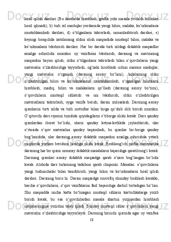 hosil   qilish   darslari   (Bu  darslarda   hisoblash,   grafik  yoki   masala   yechish   bilimlari
hosil qilinadi); b) turli xil mashqlar yordamida yangi bilim, malaka, ko‘nikmalami
mustahkamlash   darslari;   d)   o‘tilganlami   takrorlash,   umumlashtirish   darslari;   e)
keyingi   bosqichda   xatolaming   oldini   olish   maqsadida   mustaqil   bilim,   malaka   va
ko‘nikmalami   tekshirish   darslari.   Har   bir   darsda   turti   xildagi   didaktik   maqsadlar
amalga   oshirilishi   mumkin:   uy   vazifasini   tekshirish;   darsning   va   mavzuning
maqsadini   bayon   qilish;   oldin   o‘tilganlami   takrorlash   bilan   o‘quvchilarni   yangi
materialni   o‘zlashtirishga   tayyorlash;   og‘zaki   hisoblash   uchun   maxsus   mashqlar,
yangi   materialni   o‘rganish   (darsning   asosiy   bo‘limi);   bolalaming   oldin
o‘zlashtirilgan   bilim   va   ko‘nikmalarini   mustahkamlash;   o‘rganilgan   bilimlami
hisoblash;   mashq,   bilim   va   malakalarni   qo‘llash   (darsning   asosiy   bo‘timi);
o‘quvchilarni   mustaqil   ishlatish   va   uni   tekshirish;   oldin   o‘zlashtirilgan
materiallami   takrorlash;   uyga   vazifa   berish;   darsni   xulosalash.   Darsning   asosiy
qismlarini   turti   xilda   va   turli   metodlar   bilan   birga   qo‘shib   olib   borish   mumkin.
O‘qituvchi dars rejasini tuzishda quyidagilarni e’tiborga olishi kerak. Dars qanday
qismlardan   iborat   bo‘lishi,   ularni   qanday   ketma-ketlikda   joylashtirish,   ular
o‘rtasida   o‘quv   materialini   qanday   taqsimlash,   bu   qismlar   bir-biriga   qanday
bog‘lanishda,   ular   darsning   asosiy   didaktik   maqsadini   amalga   oshirishda   yetarli
miqdorda yordam  berishini  hisobga  olishi  kerak. Boshlang‘ich sinfda matematika
darsining har bir qismi umumiy didaktik masalalarni bajarishga qaratilrnog‘i kerak.
Darsning   qismlari   asosiy   didaktik   maqsadga   qarab   o‘zaro   bog‘langan   bo‘lishi
kerak.   Alohida   dars   turlarining   tarkibini   qarab   chiqamiz.   Masalan:   o‘quvchilarni
yangi   tushunchalar   bilan   tanishtirish,   yangi   bilim   va   ko‘nikmalarni   hosil   qilish
darslari.   Darsning   boris   hi.   Darsni   maqsadga   rnuvofiq   shunday   boshlash   kerakki,
barcha  o‘quvchilarni,  o‘quv  vazifalarini  faol   bajarishga  darhoI   tortadigan  bo‘lsin.
Shu   maqsadda   uncha   katta   bo‘lmagan   mustaqil   ishlarni   kartochkalarga   yozib
borish   kerak,   bu   esa   o‘quvchilardan   masala   shartini   yozmasdan   hisoblash
natijalarinigina   yozishni   talab   qiladi.   Bunday   mustaqil   ishlar   o‘quvchilarni   yangi
materialni   o‘zlashtirishga  tayyorlaydi.  Darsning  birinchi   qisrnida agar   uy vazifasi
18 