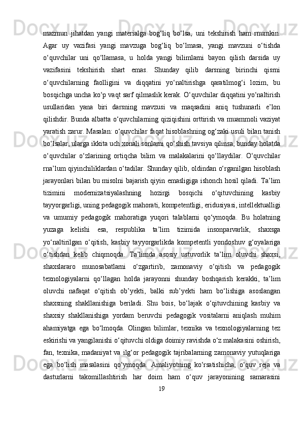 mazmun   jihatdan   yangi   materialga   bog‘liq   bo‘lsa,   uni   tekshirish   ham   rnumkin.
Agar   uy   vazifasi   yangi   mavzuga   bog‘liq   bo‘lmasa,   yangi   mavzuni   o‘tishda
o‘quvchilar   uni   qo‘llamasa,   u   holda   yangi   bilimlarni   bayon   qilish   darsida   uy
vazifasini   tekshirish   shart   emas.   Shunday   qilib   darsning   birinchi   qisrni
o‘quvchilarning   faolligini   va   diqqatini   yo‘naltirishga   qaratilmog‘i   lozim,   bu
bosqichga uncha ko‘p vaqt sarf qilmaslik kerak. O‘quvchilar diqqatini yo‘naltirish
usullaridan   yana   biri   darsning   mavzusi   va   maqsadini   aniq   tushunarli   e’lon
qilishdir. Bunda albatta o‘quvchilarning qiziqishini orttirish va muammoli vaziyat
yaratish zarur. Masalan: o‘quvchilar faqat hisoblashning og‘zaki usuli bilan tanish
bo‘lsalar, ularga ikkita uch xonali sonlarni qo‘shish tavsiya qilinsa, bunday holatda
o‘quvchilar   o‘zlarining   ortiqcha   bilim   va   malakalarini   qo‘llaydilar.   O‘quvchilar
rna’lum qiyinchiliklardan o‘tadilar. Shunday qilib, oldindan o‘rganilgan hisoblash
jarayonlari bilan bu misolni bajarish qiyin emasligiga ishonch hosil qiladi. Ta’lim
tizimini   modernizatsiyalashning   hozirgi   bosqichi   o‘qituvchining   kasbiy
tayyorgarligi, uning pedagogik mahorati, kompetentligi, eridusiyasi, intellektualligi
va   umumiy   pedagogik   mahoratiga   yuqori   talablarni   qo‘ymoqda.   Bu   holatning
yuzaga   kelishi   esa,   respublika   ta’lim   tizimida   insonparvarlik,   shaxsga
yo‘naltirilgan   o‘qitish,   kasbiy   tayyorgarlikda   kompetentli   yondoshuv   g‘oyalariga
o‘tishdan   kelib   chiqmoqda.   Ta’limda   asosiy   ustuvorlik   ta’lim   oluvchi   shaxsi,
shaxslararo   munosabatlarni   o‘zgartirib,   zamonaviy   o‘qitish   va   pedagogik
texnologiyalarni   qo‘llagan   holda   jarayonni   shunday   boshqarish   kerakki,   ta’lim
oluvchi   nafaqat   o‘qitish   ob’yekti,   balki   sub’yekti   ham   bo‘lishiga   asoslangan
shaxsning   shakllanishiga   beriladi.   Shu   bois,   bo‘lajak   o‘qituvchining   kasbiy   va
shaxsiy   shakllanishiga   yordam   beruvchi   pedagogik   vositalarni   aniqlash   muhim
ahamiyatga   ega   bo‘lmoqda.   Olingan   bilimlar,   texnika   va   texnologiyalarning   tez
eskirishi va yangilanishi o‘qituvchi oldiga doimiy ravishda o‘z malakasini oshirish,
fan,  texnika,  madaniyat   va  ilg‘or  pedagogik  tajribalarning  zamonaviy  yutuqlariga
ega   bo‘lish   masalasini   qo‘ymoqda.   Amaliyotning   ko‘rsatishicha,   o‘quv   reja   va
dasturlarni   takomillashtirish   har   doim   ham   o‘quv   jarayonining   samarasini
19 