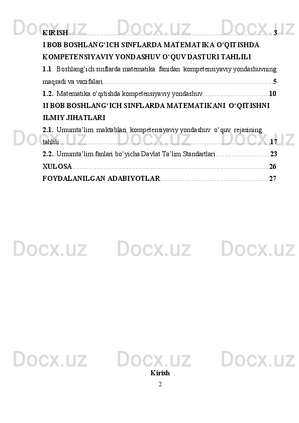 KIRISH ..................................................................................................................... 3
I BOB  BOSHLANG‘ICH SINFLARDA MATEMATIKA O‘QITISHDA 
KOMPETENSIYAVIY YONDASHUV  O‘QUV DASTURI TAHLILI
1.1 .   Boshlang‘ich sinflarda matematika  fanidan   kompetensiyaviy yondashuv ning
maqsadi va vazifalari................................................................................................. 5
1.2.    Matematika o‘qitishda kompetensiyaviy yondashuv...................................... 10
II BOB BOSHLANG‘ICH SINFLARDA M А T Е M А TIK А NI  O‘QITISHNI 
ILMIY JIHATLARI
2.1.    Umumta’lim  maktablari   kompetensiyaviy yondashuv   o‘quv  rejasining  
tahlili........................................................................................................................ 17
2.2.   Umumta’lim fanlari bo‘yicha Davlat Ta’lim Standartlari............................... 23
XULOSA ................................................................................................................ 26
FOYDALANILGAN ADABIYOTLAR .............................................................. 27
Kirish
2 