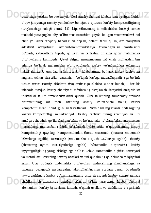 oshirishga yordam beravermaydi. Real amaliy faoliyat talablaridan ajralgan holda,
o‘quv jarayoniga rasmiy yondoshuv bo‘lajak o‘qituvchi  kasbiy kompetentligining
rivojlanishiga   xalaqit   beradi.   I.G.   Lipatnikovaning   ta’kidlashicha,   hozirgi   zamon
maktabi   pedagogika   oliy   ta’lim   muassasasidan   paydo   bo‘lgan   muammolarni   hal
etish   yo‘llarini   tanqidiy   baholash   va   topish,   holatni   tahlil   qilish,   o‘z   faoliyatini
adeakvat   o‘zgartirish,   axborot-kommunikatsiya   texnologiyalari   vositalarini
qo‘llash,   axborotlarni   topish,   qo‘llash   va   tanlashni   bilishga   qodir   matematika
o‘qituvchisini   kutmoqda.   Qayd   etilgan   muammolarni   hal   etish   usullaridan   biri
sifatida   bo‘lajak   matematika   o‘qituvchilarida   kasbiy   yo‘nalganlikni   oshirishni
taklif   etamiz.   U   quyidagilardan   iborat:   -   talabalarning   bo‘lajak   kasbiy   faoliyatini
anglash   uchun   sharoitlar   yaratish;   -   bo‘lajak   kasbga   muvaffaqiyatli   ega   bo‘lish
uchun   zarur   shaxsiy   sifatlarni   rivojlantirishga   alohida   e’tibor   berish;   -   har   bir
talabada   mavjud   kasbiy   ahamiyatli   sifatlarning   rivojlanish   darajasini   aniqlash   va
individual   ta’lim   trayektoriyalarini   qurish.   Oliy   ta’limning   zamonaviy   tizimda
bitiruvchining   ma’lumoti   sifatining   asosiy   ko‘rsatkichi   uning   kasbiy
kompetentligidan iboratligi bilan tavsiflanadi. Psixologik lug‘atlarda pedagogning
kasbiy   kompetentligi   muvaffaqiyatli   kasbiy   faoliyat,   uning   ahamiyati   va   uni
amalga oshirishda qo‘llaniladigan bilim va ko‘nikmalar to‘plami bilan aniq maxsus
masalalarga   munosabat   sifatida   ta’riflanadi.   Matematika   o‘qituvchisining   kasbiy
kompetentligi   quyidagi   komponentlardan   iborat:   mazmunli   (maxsus   matematik
bilimlarga   egalik),   texnologik   (matematika   o‘qitish   usullariga   egalik),   shaxsiy
(shaxsning   ayrim   xususiyatlariga   egalik).   Matematika   o‘qituvchisi   kasbiy
tayyorgarligining   yangi   sifatiga   ega   bo‘lish   uchun   matematika   o‘qitish   nazariyasi
va metodikasi kursining nazariy asoslari va uni qurishning qo‘shimcha tadqiqotlari
zarur.   Ular   bo‘lajak   matematika   o‘qituvchisi   mahoratining   shakllanishiga   va
umumiy   pedagogik   madaniyatini   takomillashtirishga   yordam   beradi.   Predmetli
tayyorgarlikning kasbiy yo‘naltirilganligini oshirish asosida kasbiy kompetentlikni
shakllantirish   masalasini   amalga   oshirish   ta’lim   jarayoniga   kasbiy   faoliyat
elementlari, kasbiy tajribalarni  kiritish, o‘qitish usullari  va shakllarini  o‘zgartirish
20 