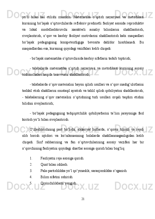 yo‘li   bilan   hal   etilishi   mumkin.   Matematika   o‘qitish   nazariyasi   va   metodikasi
kursining bo‘lajak o‘qituvchilarda refleksiv predmetli faoliyat asosida reproduktiv
va   lokal   modellashtiruvchi   xarakterli   amaliy   bilimlarini   shakllantirish,
rivojlantirish,   o‘quv   va   kasbiy   faoliyat   motivlarini   shakllantirish   kabi   maqsadlari
bo‘lajak   pedagogning   kompetentligiga   bevosita   dahldor   hisoblanadi.   Bu
maqsadlardan esa, kursning quyidagi vazifalari kelib chiqadi: 
- bo‘lajak matematika o‘qituvchisida kasbiy sifatlarni tarkib toptirish; 
-   talabalarda   matematika   o‘qitish   nazariyasi   va   metodikasi   kursining   asosiy
tushunchalari haqida tasavvurni shakllantirish; 
- talabalarda o‘quv materialini bayon qilish usullari va o‘quv mashg‘ulotlarini
tashkil etish shakllarini mustaqil ajratish va tahlil qilish qobiliyatini shakllantirish;
-   talabalarning   o‘quv   materialini   o‘qitishning   turli   usullari   orqali   taqdim   etishni
bilishni rivojlantirish; 
-   bo‘lajak   pedagogning   tadqiqotchilik   qobiliyatlarini   ta’lim   jarayoniga   faol
kiritish yo‘li bilan rivojlantirish.
O‘zlashtirishning   past   bo‘lishi,   aksariyat   hollarda,   o‘quvni   tizimli   va   rejali
olib   borish   iqtidori   va   ko‘nikmasining   bolalarda   shakllanmaganligidan   kelib
chiqadi.   Sinf   rahbarining   va   fan   o‘qituvchilarining   asosiy   vazifasi   har   bir
o‘quvchining faoliyatini quyidagi shartlar asosiga qurish bilan bog‘liq: 
1. Faoliyatni reja asosiga qurish. 
2. Qunt bilan ishlash. 
3. Pala-partishlikka yo‘l qo‘ymaslik, saranjomlikka o‘rganish. 
4. Bilim sifatini oshirish. 
5. Qiyinchiliklarni yengish. 
21 