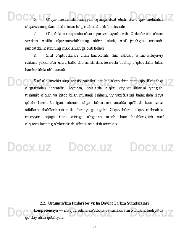 6. O‘quv   mehnatida   muayyan   rejimga   itoat   etish.   Bu   o‘quv   mehnatini
o‘quvchining dam olishi bilan to‘g‘ri almashtirib borilishidir. 
7. O‘qishda o‘rtoqlarcha o‘zaro yordam uyushtirish. O‘rtoqlarcha o‘zaro
yordam   sinfda   ulgurmovchilikning   oldini   oladi,   sinf   jipsligini   oshiradi,
jamoatchilik ruhining shakllanishiga olib keladi. 
8. Sinf   o‘qituvchilari   bilan   hamkorlik.   Sinf   rahbari   ta’lim-tarbiyaviy
ishlarni yakka o‘zi emas, balki shu sinfda dars beruvchi boshqa o‘qituvchilar bilan
hamkorlikda olib boradi. 
Sinf   o‘qituvchisining   asosiy   vazifasi   har   bir   o‘quvchini   mantiqiy   fikrlashga
o‘rgatishdan   iboratdir.   Ayniqsa,   bolalarda   o‘qish   qiyinchiliklarini   yengish,
tushunib   o‘qish   va   kitob   bilan   mustaqil   ishlash,   uy   vazifalarini   bajarishda   rioya
qilishi   lozim   bo‘lgan   intizom,   olgan   bilimlarini   amalda   qo‘llash   kabi   zarur
sifatlarni   shakllantirish   katta   ahamiyatga   egadir.   O‘quvchilarni   o‘quv   mehnatida
muayyan   rejaga   itoat   etishga   o‘rgatish   orqali   ham   boshlang‘ich   sinf
o‘quvchilarining o‘zlashtirish sifatini os hirish mumkin. 
2.2.  Umumta’lim fanlari bo‘yicha Davlat Ta’lim Standartlari
kompetensiya  — mavjud bilim, ko‘nikma va malakalarni kundalik faoliyatda
qo‘llay olish qobiliyati.
22 