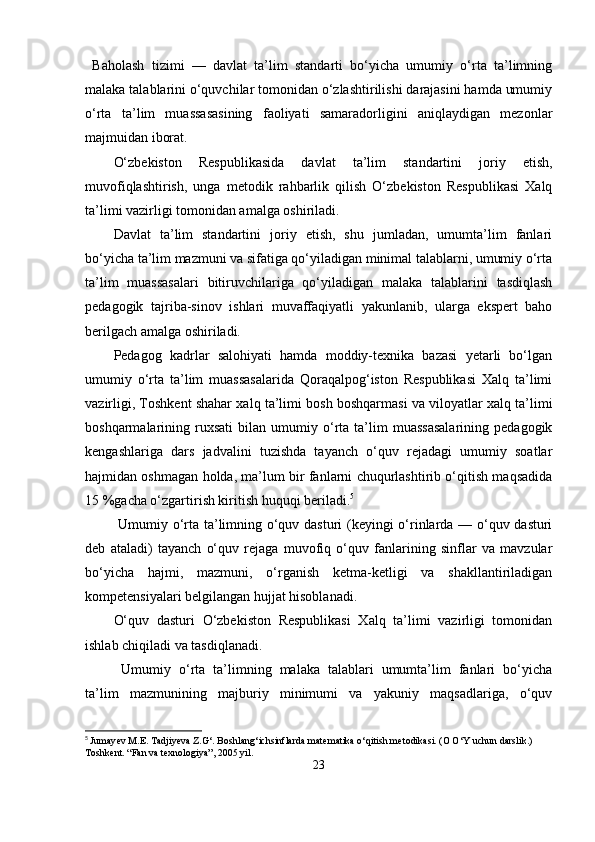   Baholash   tizimi   —   davlat   ta’lim   standarti   bo‘yicha   umumiy   o‘rta   ta’limning
malaka talablarini o‘quvchilar tomonidan o‘zlashtirilishi darajasini hamda umumiy
o‘rta   ta’lim   muassasasining   faoliyati   samaradorligini   aniqlaydigan   mezonlar
majmuidan iborat.
O‘zbekiston   Respublikasida   davlat   ta’lim   standartini   joriy   etish,
muvofiqlashtirish,   unga   metodik   rahbarlik   qilish   O‘zbekiston   Respublikasi   Xalq
ta’limi vazirligi tomonidan amalga oshiriladi.
Davlat   ta’lim   standartini   joriy   etish,   shu   jumladan,   umumta’lim   fanlari
bo‘yicha ta’lim mazmuni va sifatiga qo‘yiladigan minimal talablarni, umumiy o‘rta
ta’lim   muassasalari   bitiruvchilariga   qo‘yiladigan   malaka   talablarini   tasdiqlash
pedagogik   tajriba-sinov   ishlari   muvaffaqiyatli   yakunlanib,   ularga   ekspert   baho
berilgach amalga oshiriladi.
Pedagog   kadrlar   salohiyati   hamda   moddiy-texnika   bazasi   yetarli   bo‘lgan
umumiy   o‘rta   ta’lim   muassasalarida   Qoraqalpog‘iston   Respublikasi   Xalq   ta’limi
vazirligi, Toshkent shahar xalq ta’limi bosh boshqarmasi va viloyatlar xalq ta’limi
boshqarmalarining  ruxsati   bilan  umumiy  o‘rta  ta’lim   muassasalarining   pedagogik
kengashlariga   dars   jadvalini   tuzishda   tayanch   o‘quv   rejadagi   umumiy   soatlar
hajmidan oshmagan holda, ma’lum bir fanlarni chuqurlashtirib o‘qitish maqsadida
15 %gacha o‘zgartirish kiritish huquqi beriladi. 5
  Umumiy o‘rta ta’limning o‘quv dasturi (keyingi o‘rinlarda — o‘quv dasturi
deb   ataladi)   tayanch   o‘quv   rejaga   muvofiq   o‘quv   fanlarining   sinflar   va   mavzular
bo‘yicha   hajmi,   mazmuni,   o‘rganish   ketma-ketligi   va   shakllantiriladigan
kompetensiyalari belgilangan hujjat hisoblanadi.
O‘quv   dasturi   O‘zbekiston   Respublikasi   Xalq   ta’limi   vazirligi   tomonidan
ishlab chiqiladi va tasdiqlanadi.
  Umumiy   o‘rta   ta’limning   malaka   talablari   umumta’lim   fanlari   bo‘yicha
ta’lim   mazmunining   majburiy   minimumi   va   yakuniy   maqsadlariga,   o‘quv
5
  Jumay е v M.E. Tadjiyeva Z.G‘. Boshlang‘ichsinflarda mat е matika o‘qitish m е todikasi. (O O‘Y uchun darslik.) 
Toshk е nt. “Fan va texnologiya”, 2005 yil.
23 