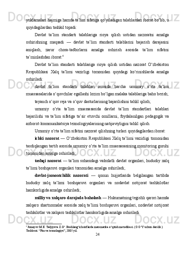 yuklamalari hajmiga hamda ta’lim sifatiga qo‘yiladigan talablardan iborat bo‘lib, u
quyidagilardan tashkil topadi: 
Davlat   ta’lim   standarti   talablariga   rioya   qilish   ustidan   nazoratni   amalga
oshirishning   maqsadi   —   davlat   ta’lim   standarti   talablarini   bajarish   darajasini
aniqlash,   zarur   chora-tadbirlarni   amalga   oshirish   asosida   ta’lim   sifatini
ta’minlashdan iborat. 6
Davlat   ta’lim   standarti   talablariga   rioya   qilish   ustidan   nazorat   O‘zbekiston
Respublikasi   Xalq   ta’limi   vazirligi   tomonidan   quyidagi   ko‘rinishlarda   amalga
oshiriladi:
davlat   ta’lim   standarti   talablari   asosida   barcha   umumiy   o‘rta   ta’lim
muassasalarida o‘quvchilar egallashi lozim bo‘lgan malaka talablariga baho berish;
tayanch o‘quv reja va o‘quv dasturlarining bajarilishini tahlil qilish;
umumiy   o‘rta   ta’lim   muassasasida   davlat   ta’lim   standartlari   talablari
bajarilishi   va   ta’lim   sifatiga   ta’sir   etuvchi   omillarni,   foydalanilgan   pedagogik   va
axborot-kommunikatsiya texnologiyalarining natijaviyligini tahlil qilish.
Umumiy o‘rta ta’lim sifatini nazorat qilishning turlari quyidagilardan iborat:
ichki nazorat   — O‘zbekiston Respublikasi  Xalq ta’limi vazirligi tomonidan
tasdiqlangan tartib asosida umumiy o‘rta ta’lim muassasasining monitoring guruhi
tomonidan amalga oshiriladi;
tashqi  nazorat   — ta’lim  sohasidagi  vakolatli  davlat  organlari, hududiy xalq
ta’limi boshqaruvi organlari tomonidan amalga oshiriladi;
davlat-jamoatchilik   nazorati   —   qonun   hujjatlarida   belgilangan   tartibda
hududiy   xalq   ta’limi   boshqaruvi   organlari   va   nodavlat   notijorat   tashkilotlar
hamkorligida amalga oshiriladi;
milliy va xalqaro darajada baholash  — Hukumatning tegishli qarori hamda
xalqaro shartnomalar asosida xalq ta’limi boshqaruvi organlari, nodavlat notijorat
tashkilotlar va xalqaro tashkilotlar hamkorligida amalga oshiriladi.
6
  Jumay е v M.E. Tadjiyeva Z.G‘. Boshlang‘ichsinflarda mat е matika o‘qitish m е todikasi. (O O‘Y uchun darslik.) 
Toshk е nt. “Fan va texnologiya”, 2005 yil.
24 