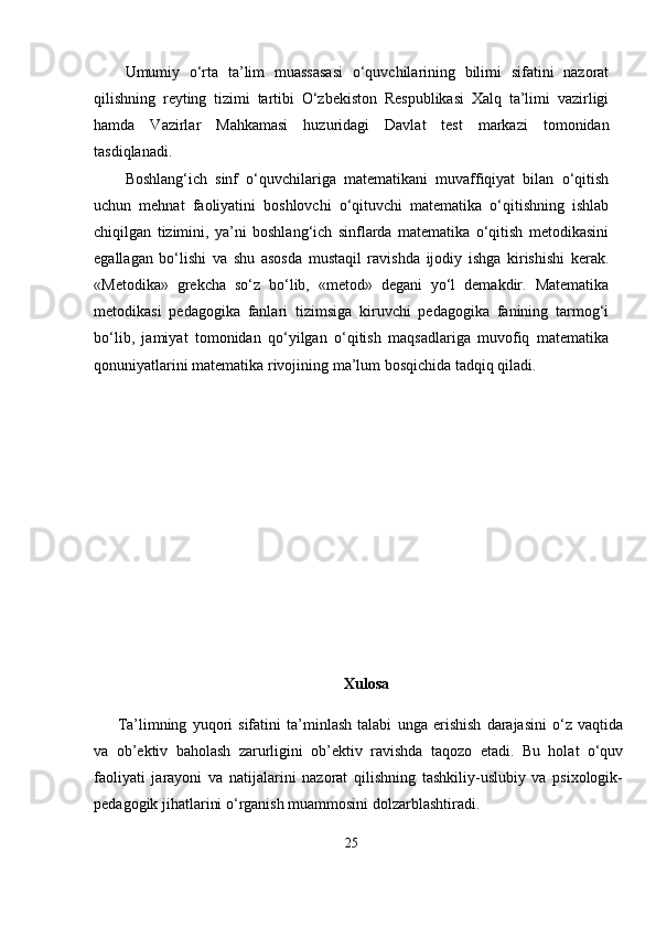 Umumiy   o‘rta   ta’lim   muassasasi   o‘quvchilarining   bilimi   sifatini   nazorat
qilishning   reyting   tizimi   tartibi   O‘zbekiston   Respublikasi   Xalq   ta’limi   vazirligi
hamda   Vazirlar   Mahkamasi   huzuridagi   Davlat   test   markazi   tomonidan
tasdiqlanadi.
Boshlang‘ich   sinf   o‘quvchilariga   matematikani   muvaffiqiyat   bilan   o‘qitish
uchun   mehnat   faoliyatini   boshlovchi   o‘qituvchi   matematika   o‘qitishning   ishlab
chiqilgan   tizimini,   ya’ni   boshlang‘ich   sinflarda   matematika   o‘qitish   metodikasini
egallagan   bo‘lishi   va   shu   asosda   mustaqil   ravishda   ijodiy   ishga   kirishishi   kerak.
«Metodika»   grekcha   so‘z   bo‘lib,   «metod»   degani   yo‘l   demakdir.   Matematika
metodikasi   pedagogika   fanlari   tizimsiga   kiruvchi   pedagogika   fanining   tarmog‘i
bo‘lib,   jamiyat   tomonidan   qo‘yilgan   o‘qitish   maqsadlariga   muvofiq   matematika
qonuniyatlarini matematika rivojining ma’lum bosqichida tadqiq qiladi. 
Xulosa
Ta’limning   yuqori   sifatini   ta’minlash   talabi   unga   erishish   darajasini   o‘z   vaqtida
va   ob’ektiv   baholash   zarurligini   ob’ektiv   ravishda   taqozo   etadi.   Bu   holat   o‘quv
faoliyati   jarayoni   va   natijalarini   nazorat   qilishning   tashkiliy-uslubiy   va   psixologik-
pedagogik jihatlarini o‘rganish muammosini dolzarblashtiradi.
25 