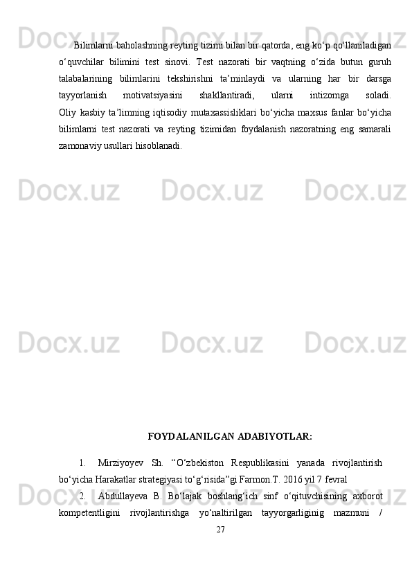 Bilimlarni baholashning reyting tizimi bilan bir qatorda, eng ko‘p qo‘llaniladigan
o‘quvchilar   bilimini   test   sinovi.   Test   nazorati   bir   vaqtning   o‘zida   butun   guruh
talabalarining   bilimlarini   tekshirishni   ta’minlaydi   va   ularning   har   bir   darsga
tayyorlanish   motivatsiyasini   shakllantiradi,   ularni   intizomga   soladi.
Oliy   kasbiy   ta’limning   iqtisodiy   mutaxassisliklari   bo‘yicha   maxsus   fanlar   bo‘yicha
bilimlarni   test   nazorati   va   reyting   tizimidan   foydalanish   nazoratning   eng   samarali
zamonaviy usullari hisoblanadi.
FOYDALANILGAN ADABIYOTLAR:
1. Mirziyoyev   Sh.   “O‘zbekiston   Respublikasini   yanada   rivojlantirish
bo‘yicha Harakatlar strategiyasi to‘g‘risida”gi Farmon.T. 2016 yil 7 fevral 
2. Abdullayeva   B.   Bo‘lajak   boshlang‘ich   sinf   o‘qituvchisining   axborot
kompetentligini   rivojlantirishga   yo‘naltirilgan   tayyorgarliginig   mazmuni   /
27 