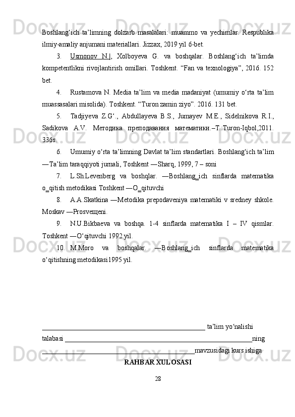 Boshlang‘ich   ta’limning   dolzarb   masalalari:   muammo   va   yechimlar.   Respublika
ilmiy-amaliy anjumani materiallari. Jizzax, 2019 yil 6-bet. 
3. Usmonov   N.|    ,   Xolboyeva   G.   va   boshqalar.   Boshlang‘ich   ta’limda
kompetentlikni rivojlantirish omillari. Toshkent. “Fan va texnologiya”, 2016. 152
bet. 
4. Rustamova   N.   Media   ta’lim   va   media   madaniyat   (umumiy   o‘rta   ta’lim
muassasalari misolida). Toshkent. “Turon zamin ziyo”. 2016. 131 bet.
5. Tadjiyeva   Z.G‘.,   Abdullayeva   B.S.,   Jumayev   M.E.,   Sidelnikova   R.I.,
Sadikova   A.V.   Методика   преподавания   математики .–T.:Turon-Iqbol,2011.
336s.
6. Umumiy o‘rta ta’limning Davlat ta’lim standartlari. Boshlang‘ich ta’lim
―Ta’lim taraqqiyoti jurnali, Toshkent ―Sharq, 1999, 7   – soni
7. L.Sh.Levenberg   va   boshqlar.   ―Boshlang‗ich   sinflarda   matematika
o‗qitish metodikasi Toshkent ―O‗qituvchi
8. A.A.Skatkina   ―Metodika   prepodaveniya   matematiki   v   sredney   shkole.
Moskav ―Prosveщeni.
9. N.U.Bikbaeva   va   boshqa.   1-4   sinflarda   matematika   I   –   IV   qismlar.
Toshkent ―O‘qituvchi 1992 yil.
10. M.Moro   va   boshqalar.   ―Boshlang‗ich   sinflarda   matematika
o‘qitishning metodikasi1995 yil.
_______________________________________________ ta’lim yo nalishiʻ
talabasi ______________________________________________________ning
____________________________________________mavzusidagi kurs ishiga
RAHBAR XULOSASI
28 