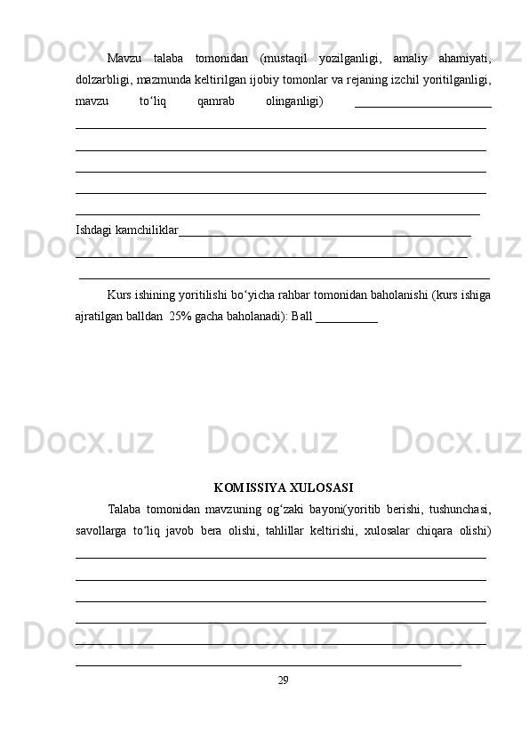 Mavzu   talaba   tomonidan   (mustaqil   yozilganligi,   amaliy   ahamiyati,
dolzarbligi, mazmunda keltirilgan ijobiy tomonlar va rejaning izchil yoritilganligi,
mavzu   to liq   qamrab   olinganligi)   ______________________ʻ
__________________________________________________________________
__________________________________________________________________
__________________________________________________________________
__________________________________________________________________
_________________________________________________________________
Ishdagi kamchiliklar_______________________________________________ 
_______________________________________________________________
 __________________________________________________________________
Kurs ishining yoritilishi bo yicha rahbar tomonidan baholanishi (kurs ishiga	
ʻ
ajratilgan balldan  25% gacha baholanadi): Ball __________ 
KOMISSIYA XULOSASI
Talaba   tomonidan   mavzuning   og zaki   bayoni(yoritib   berishi,   tushunchasi,	
ʻ
savollarga   to liq   javob   bera   olishi,   tahlillar   keltirishi,   xulosalar   chiqara   olishi)	
ʻ
__________________________________________________________________
__________________________________________________________________
__________________________________________________________________
__________________________________________________________________
__________________________________________________________________
______________________________________________________________
29 