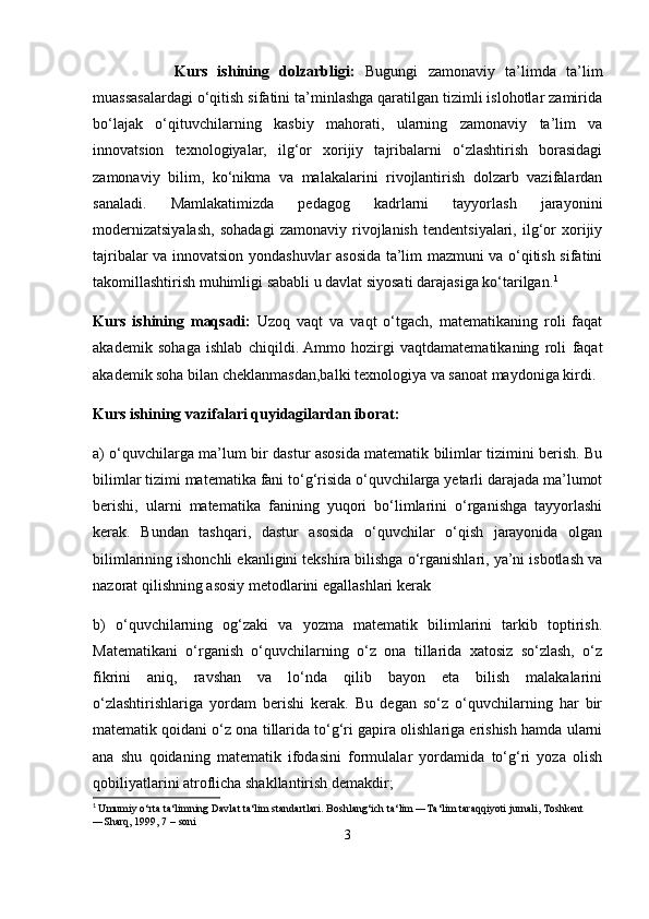                 Kurs   ishining   dolzarbligi:   Bugungi   z amonaviy   ta’limda   ta’lim
muassasalardagi o‘qitish sifatini ta’minlashga qaratilgan tizimli islohotlar zamirida
bo‘lajak   o‘qituvchilarning   kasbiy   mahorati,   ularning   zamonaviy   ta’lim   va
innovatsion   texnologiyalar,   ilg‘or   xorijiy   tajribalarni   o‘zlashtirish   borasidagi
zamonaviy   bilim,   ko‘nikma   va   malakalarini   rivojlantirish   dolzarb   vazifalardan
sanaladi.   Mamlakatimizda   pedagog   kadrlarni   tayyorlash   jarayonini
modernizatsiyalash,   sohadagi   zamonaviy   rivojlanish   tendentsiyalari,   ilg‘or   xorijiy
tajribalar va innovatsion yondashuvlar asosida ta’lim mazmuni va o‘qitish sifatini
takomillashtirish muhimligi sababli u davlat siyosati darajasiga ko‘tarilgan. 1
Kurs   ishining   maqsadi:   Uzoq   vaqt   va   vaqt   o‘tgach,   matematikaning   roli   faqat
akademik   sohaga   ishlab   chiqildi.   Ammo   hozirgi   vaqtdamatematikaning   roli   faqat
akademik soha bilan cheklanmasdan,balki texnologiya va sanoat maydoniga kirdi.  
Kurs ishining vazifalari quyidagilardan iborat:  
a) o‘quvchilarga ma’lum bir dastur asosida matematik bilimlar tizimini berish. Bu
bilimlar tizimi matematika fani to‘g‘risida o‘quvchilarga yetarli darajada ma’lumot
berishi,   ularni   matematika   fanining   yuqori   bo‘limlarini   o‘rganishga   tayyorlashi
kerak.   Bundan   tashqari,   dastur   asosida   o‘quvchilar   o‘qish   jarayonida   olgan
bilimlarining ishonchli ekanligini tekshira bilishga o‘rganishlari, ya’ni isbotlash va
nazorat qilishning asosiy metodlarini egallashlari kerak
b)   o‘quvchilarning   og‘zaki   va   yozma   matematik   bilimlarini   tarkib   toptirish.
Matematikani   o‘rganish   o‘quvchilarning   o‘z   ona   tillarida   xatosiz   so‘zlash,   o‘z
fikrini   aniq,   ravshan   va   lo‘nda   qilib   bayon   eta   bilish   malakalarini
o‘zlashtirishlariga   yordam   berishi   kerak.   Bu   degan   so‘z   o‘quvchilarning   har   bir
matematik qoidani o‘z ona tillarida to‘g‘ri gapira olishlariga erishish hamda ularni
ana   shu   qoidaning   matematik   ifodasini   formulalar   yordamida   to‘g‘ri   yoza   olish
qobiliyatlarini atroflicha shakllantirish demakdir; 
1
  Umumiy o‘rta ta‘limning Davlat ta‘lim standartlari. Boshlang‘ich ta‘lim ―Ta‘lim taraqqiyoti jurnali, Toshkent 
―Sharq, 1999, 7   – soni
3 