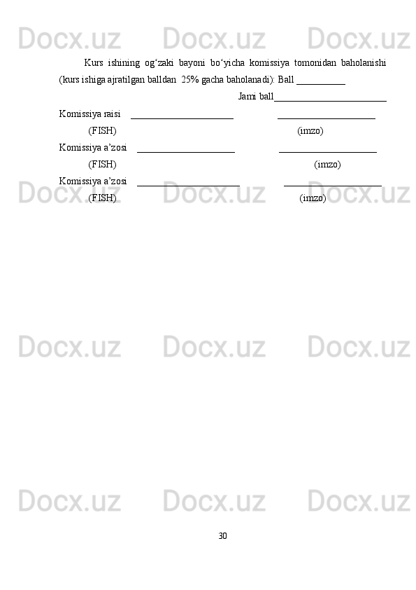 Kurs   ishining   og zaki   bayoni   bo yicha   komissiya   tomonidan   baholanishiʻ ʻ
(kurs ishiga ajratilgan balldan  25% gacha baholanadi): Ball __________ 
Jami ball_______________________ 
Komissiya raisi    _____________________                  ____________________ 
            (FISH)                                                                          (imzo) 
Komissiya a’zosi    ____________________                  ____________________ 
            (FISH)                                                                                 (imzo) 
Komissiya a’zosi    _____________________                  ____________________ 
            (FISH)                                                                           (imzo)
30 