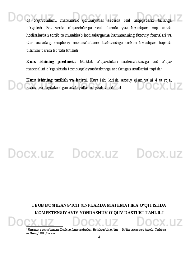 d)   o‘quvchilarni   matematik   qonuniyatlar   asosida   real   haqiqatlarni   bilishga
o‘rgatish.   Bu   yerda   o‘quvchilarga   real   olamda   yuz   beradigan   eng   sodda
hodisalardan tortib to murakkab hodisalargacha hammasining fazoviy formalari va
ular   orasidagi   miqdoriy   munosabatlarni   tushunishga   imkon   beradigan   hajmda
bilimlar berish ko‘zda tutiladi.  
Kurs   ishining   predmeti:   Maktab   o‘quvchilari   matematikasiga   oid   o‘quv
materialini o‘rganishda texnologik yondashuvga asoslangan usullarini topish. 2
Kurs   ishining   tuzilish   va   hajmi .   Kurs   ishi   kirish,   asosiy   qism   ya’ni   4   ta   reja,
xulosa va foydalanilgan adabiyotlar ro‘yxatidan iborat.
I BOB  BOSHLANG‘ICH SINFLARDA MATEMATIKA O‘QITISHDA
KOMPETENSIYAVIY YONDASHUV  O‘QUV DASTURI TAHLILI
2
  Umumiy o‘rta ta‘limning Davlat ta‘lim standartlari. Boshlang‘ich ta‘lim ―Ta‘lim taraqqiyoti jurnali, Toshkent 
―Sharq, 1999, 7   – son
4 